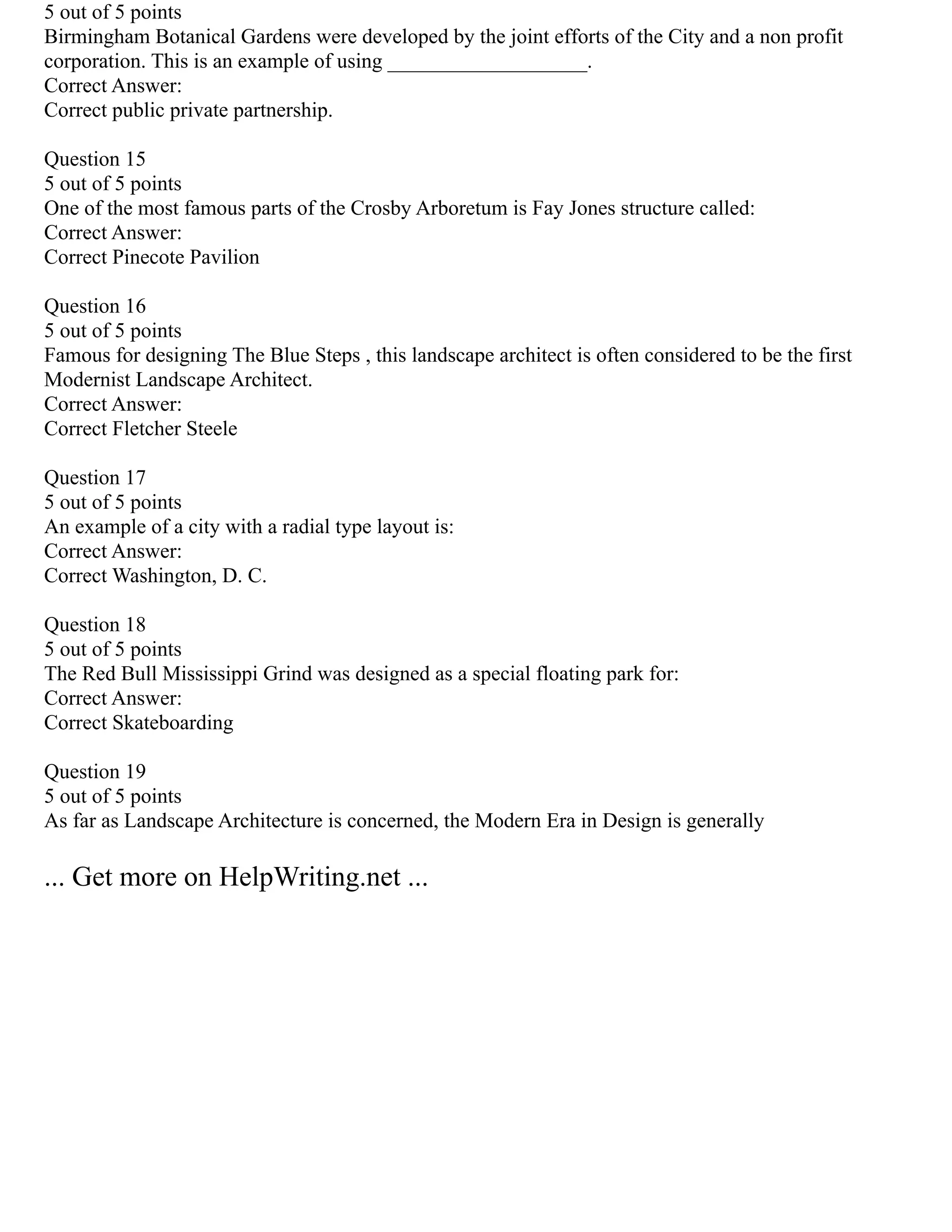 5 out of 5 points
Birmingham Botanical Gardens were developed by the joint efforts of the City and a non profit
corporation. This is an example of using ___________________.
Correct Answer:
Correct public private partnership.
Question 15
5 out of 5 points
One of the most famous parts of the Crosby Arboretum is Fay Jones structure called:
Correct Answer:
Correct Pinecote Pavilion
Question 16
5 out of 5 points
Famous for designing The Blue Steps , this landscape architect is often considered to be the first
Modernist Landscape Architect.
Correct Answer:
Correct Fletcher Steele
Question 17
5 out of 5 points
An example of a city with a radial type layout is:
Correct Answer:
Correct Washington, D. C.
Question 18
5 out of 5 points
The Red Bull Mississippi Grind was designed as a special floating park for:
Correct Answer:
Correct Skateboarding
Question 19
5 out of 5 points
As far as Landscape Architecture is concerned, the Modern Era in Design is generally
... Get more on HelpWriting.net ...
 
