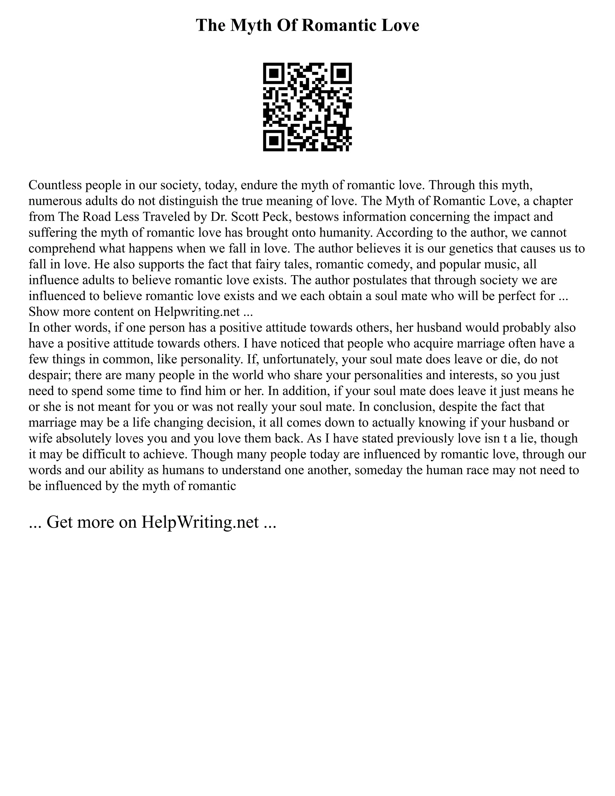 The Myth Of Romantic Love
Countless people in our society, today, endure the myth of romantic love. Through this myth,
numerous adults do not distinguish the true meaning of love. The Myth of Romantic Love, a chapter
from The Road Less Traveled by Dr. Scott Peck, bestows information concerning the impact and
suffering the myth of romantic love has brought onto humanity. According to the author, we cannot
comprehend what happens when we fall in love. The author believes it is our genetics that causes us to
fall in love. He also supports the fact that fairy tales, romantic comedy, and popular music, all
influence adults to believe romantic love exists. The author postulates that through society we are
influenced to believe romantic love exists and we each obtain a soul mate who will be perfect for ...
Show more content on Helpwriting.net ...
In other words, if one person has a positive attitude towards others, her husband would probably also
have a positive attitude towards others. I have noticed that people who acquire marriage often have a
few things in common, like personality. If, unfortunately, your soul mate does leave or die, do not
despair; there are many people in the world who share your personalities and interests, so you just
need to spend some time to find him or her. In addition, if your soul mate does leave it just means he
or she is not meant for you or was not really your soul mate. In conclusion, despite the fact that
marriage may be a life changing decision, it all comes down to actually knowing if your husband or
wife absolutely loves you and you love them back. As I have stated previously love isn t a lie, though
it may be difficult to achieve. Though many people today are influenced by romantic love, through our
words and our ability as humans to understand one another, someday the human race may not need to
be influenced by the myth of romantic
... Get more on HelpWriting.net ...
 