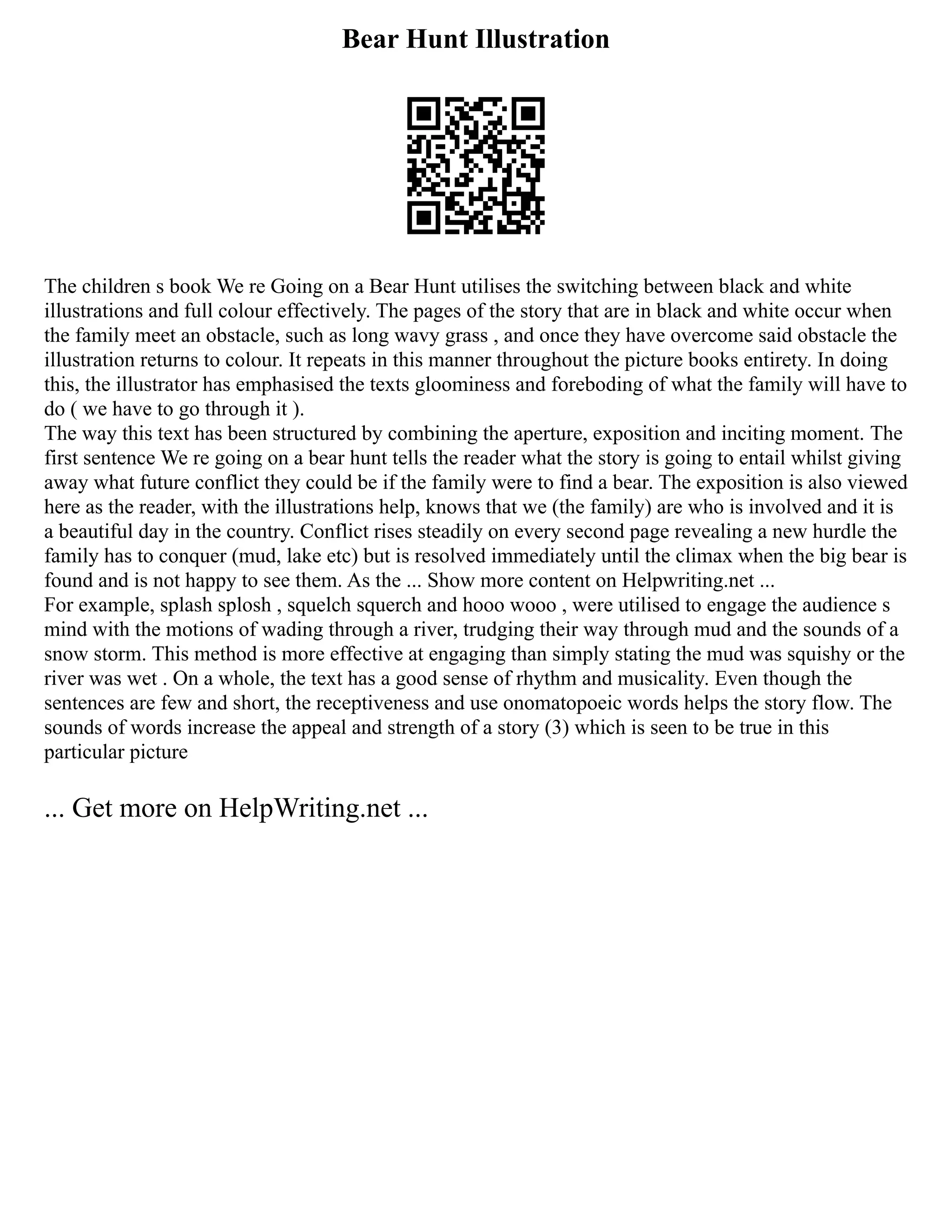 Bear Hunt Illustration
The children s book We re Going on a Bear Hunt utilises the switching between black and white
illustrations and full colour effectively. The pages of the story that are in black and white occur when
the family meet an obstacle, such as long wavy grass , and once they have overcome said obstacle the
illustration returns to colour. It repeats in this manner throughout the picture books entirety. In doing
this, the illustrator has emphasised the texts gloominess and foreboding of what the family will have to
do ( we have to go through it ).
The way this text has been structured by combining the aperture, exposition and inciting moment. The
first sentence We re going on a bear hunt tells the reader what the story is going to entail whilst giving
away what future conflict they could be if the family were to find a bear. The exposition is also viewed
here as the reader, with the illustrations help, knows that we (the family) are who is involved and it is
a beautiful day in the country. Conflict rises steadily on every second page revealing a new hurdle the
family has to conquer (mud, lake etc) but is resolved immediately until the climax when the big bear is
found and is not happy to see them. As the ... Show more content on Helpwriting.net ...
For example, splash splosh , squelch squerch and hooo wooo , were utilised to engage the audience s
mind with the motions of wading through a river, trudging their way through mud and the sounds of a
snow storm. This method is more effective at engaging than simply stating the mud was squishy or the
river was wet . On a whole, the text has a good sense of rhythm and musicality. Even though the
sentences are few and short, the receptiveness and use onomatopoeic words helps the story flow. The
sounds of words increase the appeal and strength of a story (3) which is seen to be true in this
particular picture
... Get more on HelpWriting.net ...
 