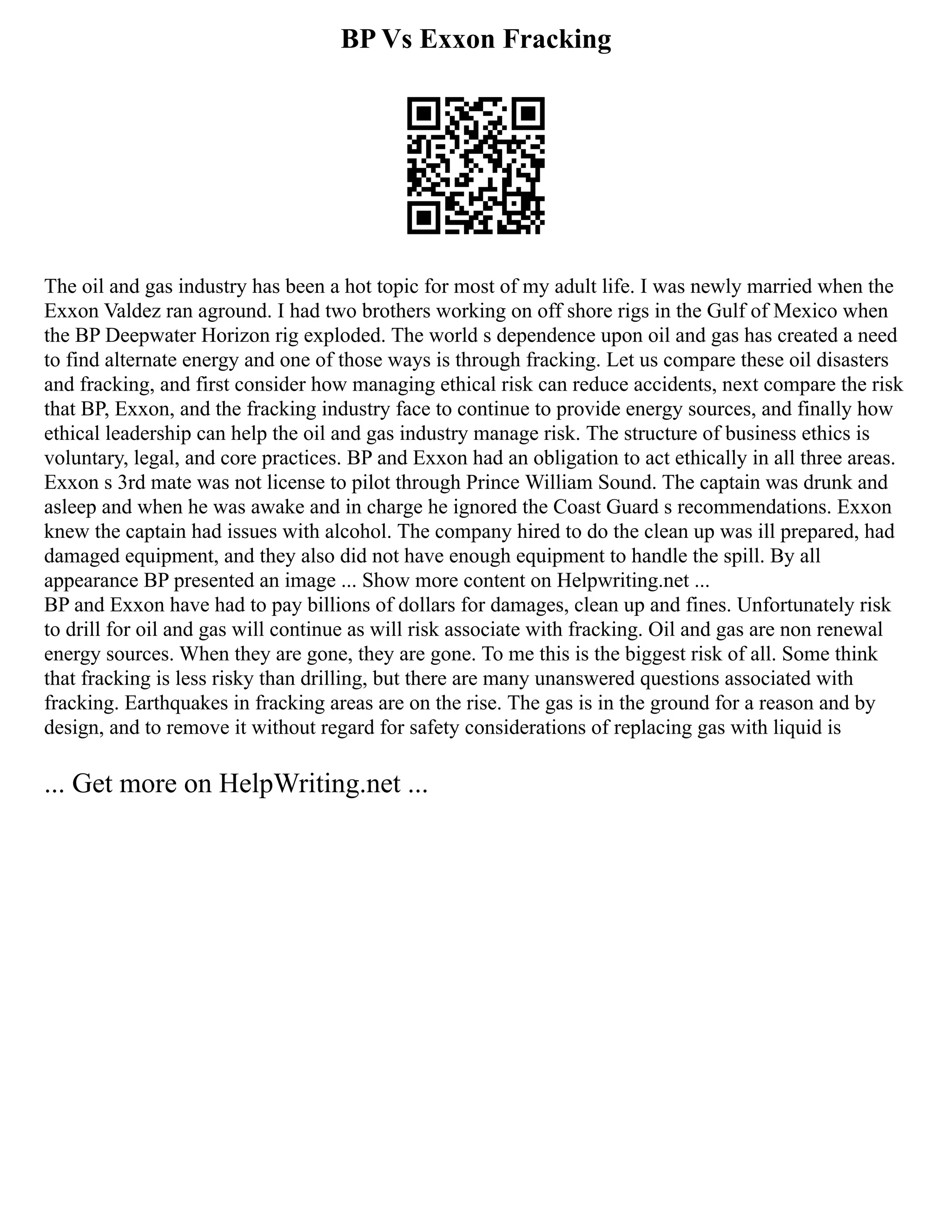 BP Vs Exxon Fracking
The oil and gas industry has been a hot topic for most of my adult life. I was newly married when the
Exxon Valdez ran aground. I had two brothers working on off shore rigs in the Gulf of Mexico when
the BP Deepwater Horizon rig exploded. The world s dependence upon oil and gas has created a need
to find alternate energy and one of those ways is through fracking. Let us compare these oil disasters
and fracking, and first consider how managing ethical risk can reduce accidents, next compare the risk
that BP, Exxon, and the fracking industry face to continue to provide energy sources, and finally how
ethical leadership can help the oil and gas industry manage risk. The structure of business ethics is
voluntary, legal, and core practices. BP and Exxon had an obligation to act ethically in all three areas.
Exxon s 3rd mate was not license to pilot through Prince William Sound. The captain was drunk and
asleep and when he was awake and in charge he ignored the Coast Guard s recommendations. Exxon
knew the captain had issues with alcohol. The company hired to do the clean up was ill prepared, had
damaged equipment, and they also did not have enough equipment to handle the spill. By all
appearance BP presented an image ... Show more content on Helpwriting.net ...
BP and Exxon have had to pay billions of dollars for damages, clean up and fines. Unfortunately risk
to drill for oil and gas will continue as will risk associate with fracking. Oil and gas are non renewal
energy sources. When they are gone, they are gone. To me this is the biggest risk of all. Some think
that fracking is less risky than drilling, but there are many unanswered questions associated with
fracking. Earthquakes in fracking areas are on the rise. The gas is in the ground for a reason and by
design, and to remove it without regard for safety considerations of replacing gas with liquid is
... Get more on HelpWriting.net ...
 