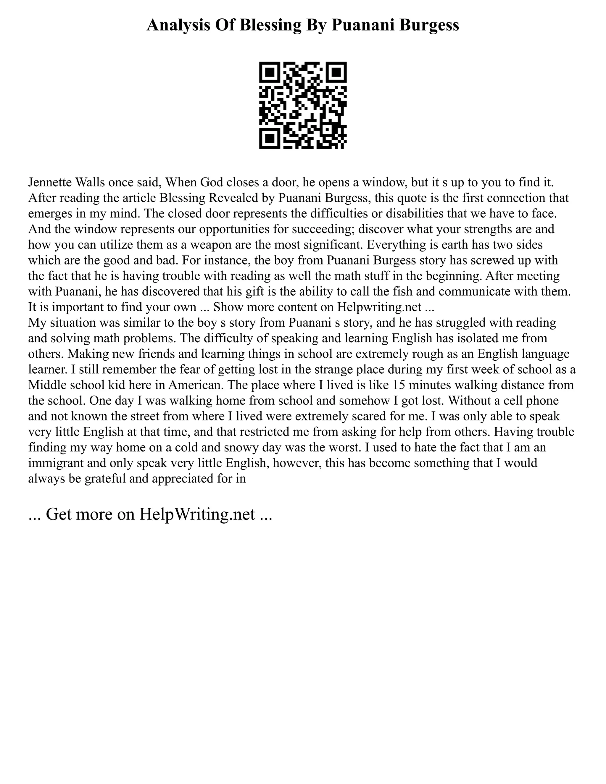 Analysis Of Blessing By Puanani Burgess
Jennette Walls once said, When God closes a door, he opens a window, but it s up to you to find it.
After reading the article Blessing Revealed by Puanani Burgess, this quote is the first connection that
emerges in my mind. The closed door represents the difficulties or disabilities that we have to face.
And the window represents our opportunities for succeeding; discover what your strengths are and
how you can utilize them as a weapon are the most significant. Everything is earth has two sides
which are the good and bad. For instance, the boy from Puanani Burgess story has screwed up with
the fact that he is having trouble with reading as well the math stuff in the beginning. After meeting
with Puanani, he has discovered that his gift is the ability to call the fish and communicate with them.
It is important to find your own ... Show more content on Helpwriting.net ...
My situation was similar to the boy s story from Puanani s story, and he has struggled with reading
and solving math problems. The difficulty of speaking and learning English has isolated me from
others. Making new friends and learning things in school are extremely rough as an English language
learner. I still remember the fear of getting lost in the strange place during my first week of school as a
Middle school kid here in American. The place where I lived is like 15 minutes walking distance from
the school. One day I was walking home from school and somehow I got lost. Without a cell phone
and not known the street from where I lived were extremely scared for me. I was only able to speak
very little English at that time, and that restricted me from asking for help from others. Having trouble
finding my way home on a cold and snowy day was the worst. I used to hate the fact that I am an
immigrant and only speak very little English, however, this has become something that I would
always be grateful and appreciated for in
... Get more on HelpWriting.net ...
 