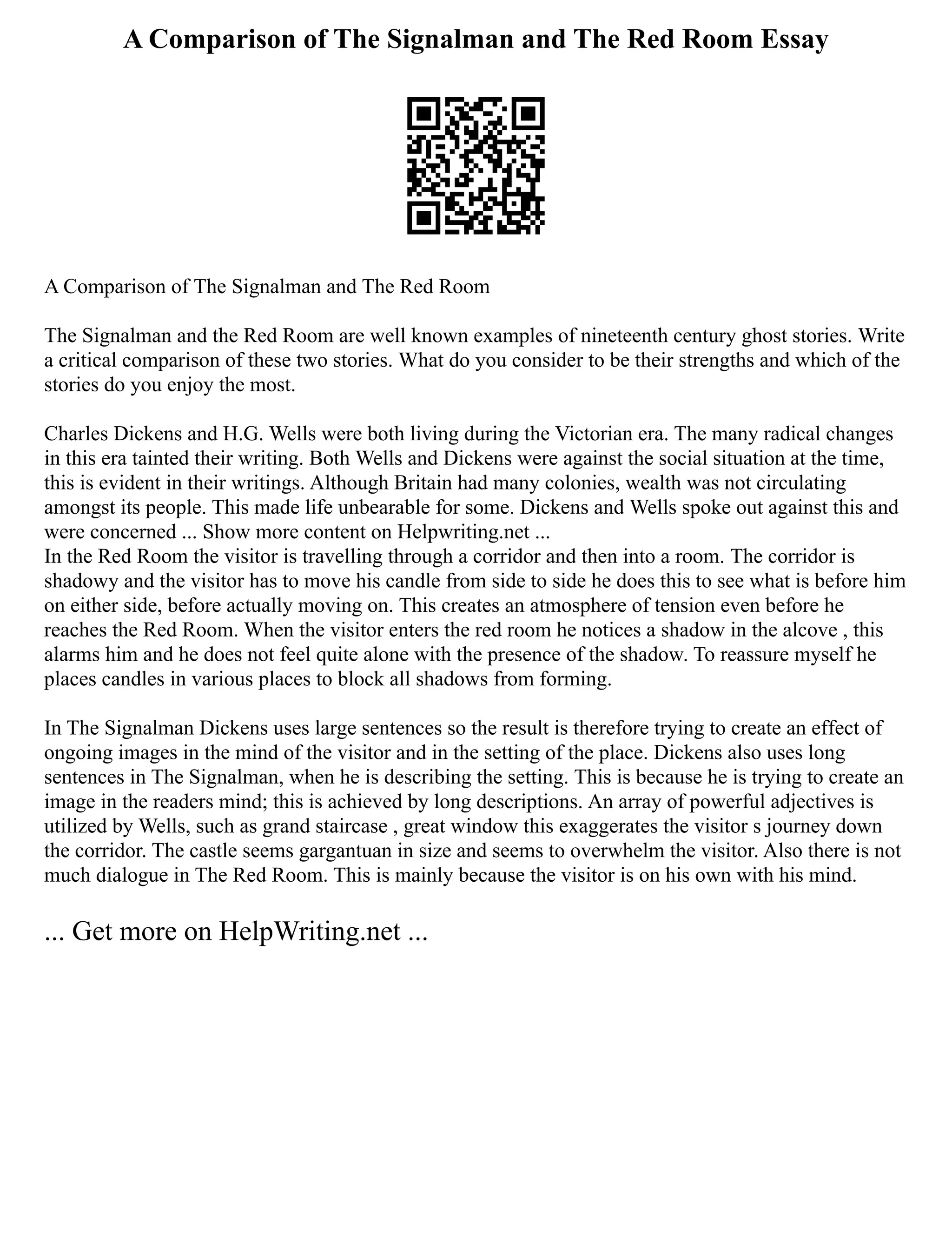 A Comparison of The Signalman and The Red Room Essay
A Comparison of The Signalman and The Red Room
The Signalman and the Red Room are well known examples of nineteenth century ghost stories. Write
a critical comparison of these two stories. What do you consider to be their strengths and which of the
stories do you enjoy the most.
Charles Dickens and H.G. Wells were both living during the Victorian era. The many radical changes
in this era tainted their writing. Both Wells and Dickens were against the social situation at the time,
this is evident in their writings. Although Britain had many colonies, wealth was not circulating
amongst its people. This made life unbearable for some. Dickens and Wells spoke out against this and
were concerned ... Show more content on Helpwriting.net ...
In the Red Room the visitor is travelling through a corridor and then into a room. The corridor is
shadowy and the visitor has to move his candle from side to side he does this to see what is before him
on either side, before actually moving on. This creates an atmosphere of tension even before he
reaches the Red Room. When the visitor enters the red room he notices a shadow in the alcove , this
alarms him and he does not feel quite alone with the presence of the shadow. To reassure myself he
places candles in various places to block all shadows from forming.
In The Signalman Dickens uses large sentences so the result is therefore trying to create an effect of
ongoing images in the mind of the visitor and in the setting of the place. Dickens also uses long
sentences in The Signalman, when he is describing the setting. This is because he is trying to create an
image in the readers mind; this is achieved by long descriptions. An array of powerful adjectives is
utilized by Wells, such as grand staircase , great window this exaggerates the visitor s journey down
the corridor. The castle seems gargantuan in size and seems to overwhelm the visitor. Also there is not
much dialogue in The Red Room. This is mainly because the visitor is on his own with his mind.
... Get more on HelpWriting.net ...
 
