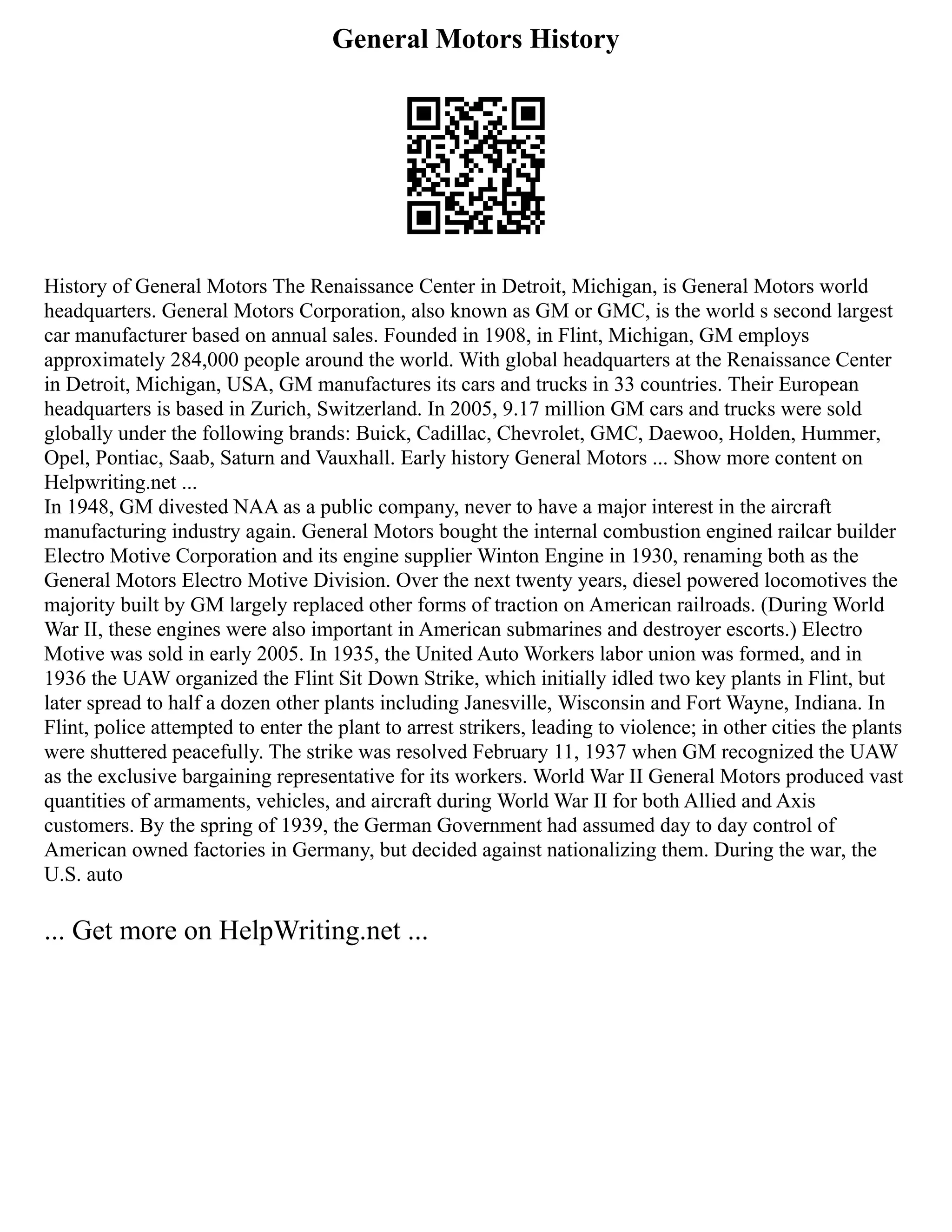 General Motors History
History of General Motors The Renaissance Center in Detroit, Michigan, is General Motors world
headquarters. General Motors Corporation, also known as GM or GMC, is the world s second largest
car manufacturer based on annual sales. Founded in 1908, in Flint, Michigan, GM employs
approximately 284,000 people around the world. With global headquarters at the Renaissance Center
in Detroit, Michigan, USA, GM manufactures its cars and trucks in 33 countries. Their European
headquarters is based in Zurich, Switzerland. In 2005, 9.17 million GM cars and trucks were sold
globally under the following brands: Buick, Cadillac, Chevrolet, GMC, Daewoo, Holden, Hummer,
Opel, Pontiac, Saab, Saturn and Vauxhall. Early history General Motors ... Show more content on
Helpwriting.net ...
In 1948, GM divested NAA as a public company, never to have a major interest in the aircraft
manufacturing industry again. General Motors bought the internal combustion engined railcar builder
Electro Motive Corporation and its engine supplier Winton Engine in 1930, renaming both as the
General Motors Electro Motive Division. Over the next twenty years, diesel powered locomotives the
majority built by GM largely replaced other forms of traction on American railroads. (During World
War II, these engines were also important in American submarines and destroyer escorts.) Electro
Motive was sold in early 2005. In 1935, the United Auto Workers labor union was formed, and in
1936 the UAW organized the Flint Sit Down Strike, which initially idled two key plants in Flint, but
later spread to half a dozen other plants including Janesville, Wisconsin and Fort Wayne, Indiana. In
Flint, police attempted to enter the plant to arrest strikers, leading to violence; in other cities the plants
were shuttered peacefully. The strike was resolved February 11, 1937 when GM recognized the UAW
as the exclusive bargaining representative for its workers. World War II General Motors produced vast
quantities of armaments, vehicles, and aircraft during World War II for both Allied and Axis
customers. By the spring of 1939, the German Government had assumed day to day control of
American owned factories in Germany, but decided against nationalizing them. During the war, the
U.S. auto
... Get more on HelpWriting.net ...
 