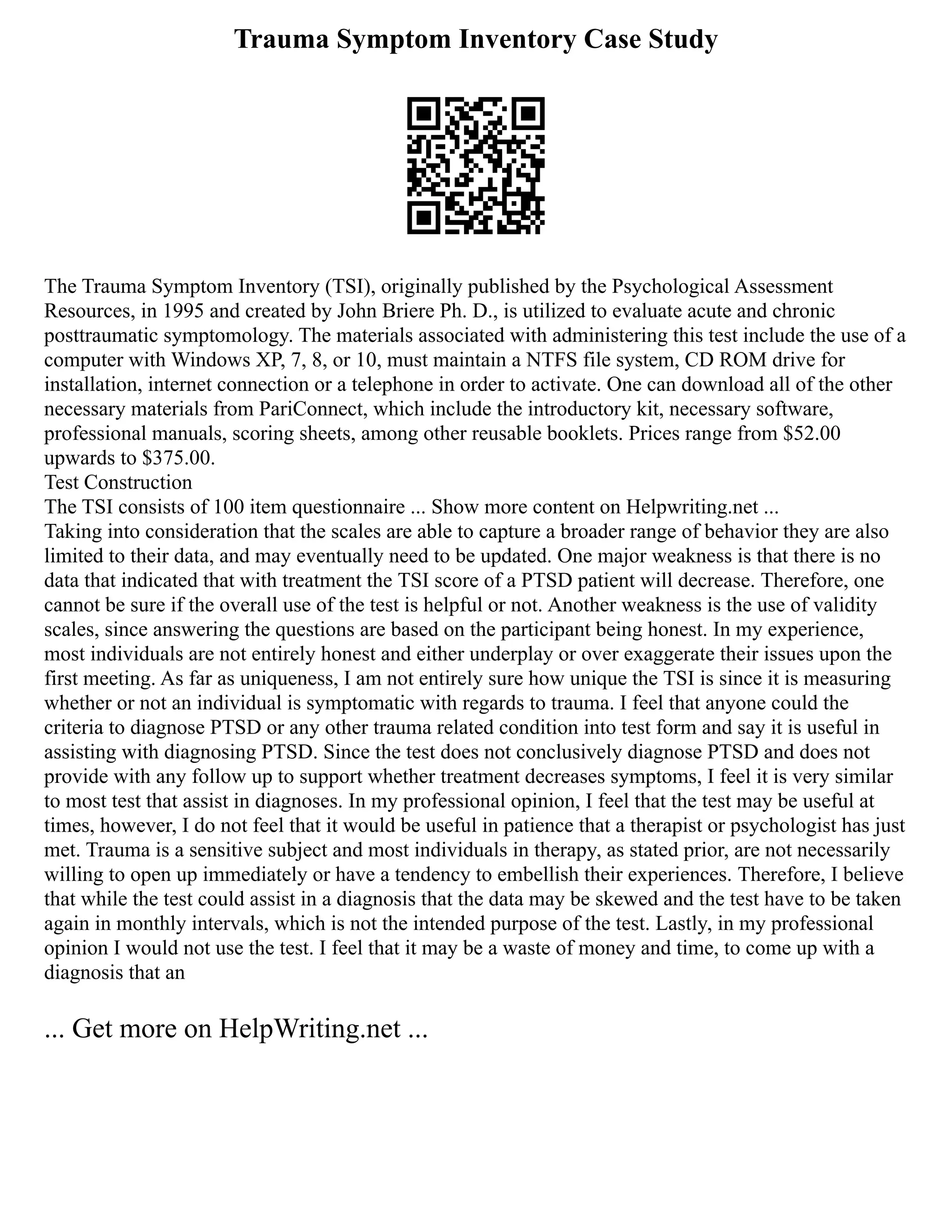 Trauma Symptom Inventory Case Study
The Trauma Symptom Inventory (TSI), originally published by the Psychological Assessment
Resources, in 1995 and created by John Briere Ph. D., is utilized to evaluate acute and chronic
posttraumatic symptomology. The materials associated with administering this test include the use of a
computer with Windows XP, 7, 8, or 10, must maintain a NTFS file system, CD ROM drive for
installation, internet connection or a telephone in order to activate. One can download all of the other
necessary materials from PariConnect, which include the introductory kit, necessary software,
professional manuals, scoring sheets, among other reusable booklets. Prices range from $52.00
upwards to $375.00.
Test Construction
The TSI consists of 100 item questionnaire ... Show more content on Helpwriting.net ...
Taking into consideration that the scales are able to capture a broader range of behavior they are also
limited to their data, and may eventually need to be updated. One major weakness is that there is no
data that indicated that with treatment the TSI score of a PTSD patient will decrease. Therefore, one
cannot be sure if the overall use of the test is helpful or not. Another weakness is the use of validity
scales, since answering the questions are based on the participant being honest. In my experience,
most individuals are not entirely honest and either underplay or over exaggerate their issues upon the
first meeting. As far as uniqueness, I am not entirely sure how unique the TSI is since it is measuring
whether or not an individual is symptomatic with regards to trauma. I feel that anyone could the
criteria to diagnose PTSD or any other trauma related condition into test form and say it is useful in
assisting with diagnosing PTSD. Since the test does not conclusively diagnose PTSD and does not
provide with any follow up to support whether treatment decreases symptoms, I feel it is very similar
to most test that assist in diagnoses. In my professional opinion, I feel that the test may be useful at
times, however, I do not feel that it would be useful in patience that a therapist or psychologist has just
met. Trauma is a sensitive subject and most individuals in therapy, as stated prior, are not necessarily
willing to open up immediately or have a tendency to embellish their experiences. Therefore, I believe
that while the test could assist in a diagnosis that the data may be skewed and the test have to be taken
again in monthly intervals, which is not the intended purpose of the test. Lastly, in my professional
opinion I would not use the test. I feel that it may be a waste of money and time, to come up with a
diagnosis that an
... Get more on HelpWriting.net ...
 