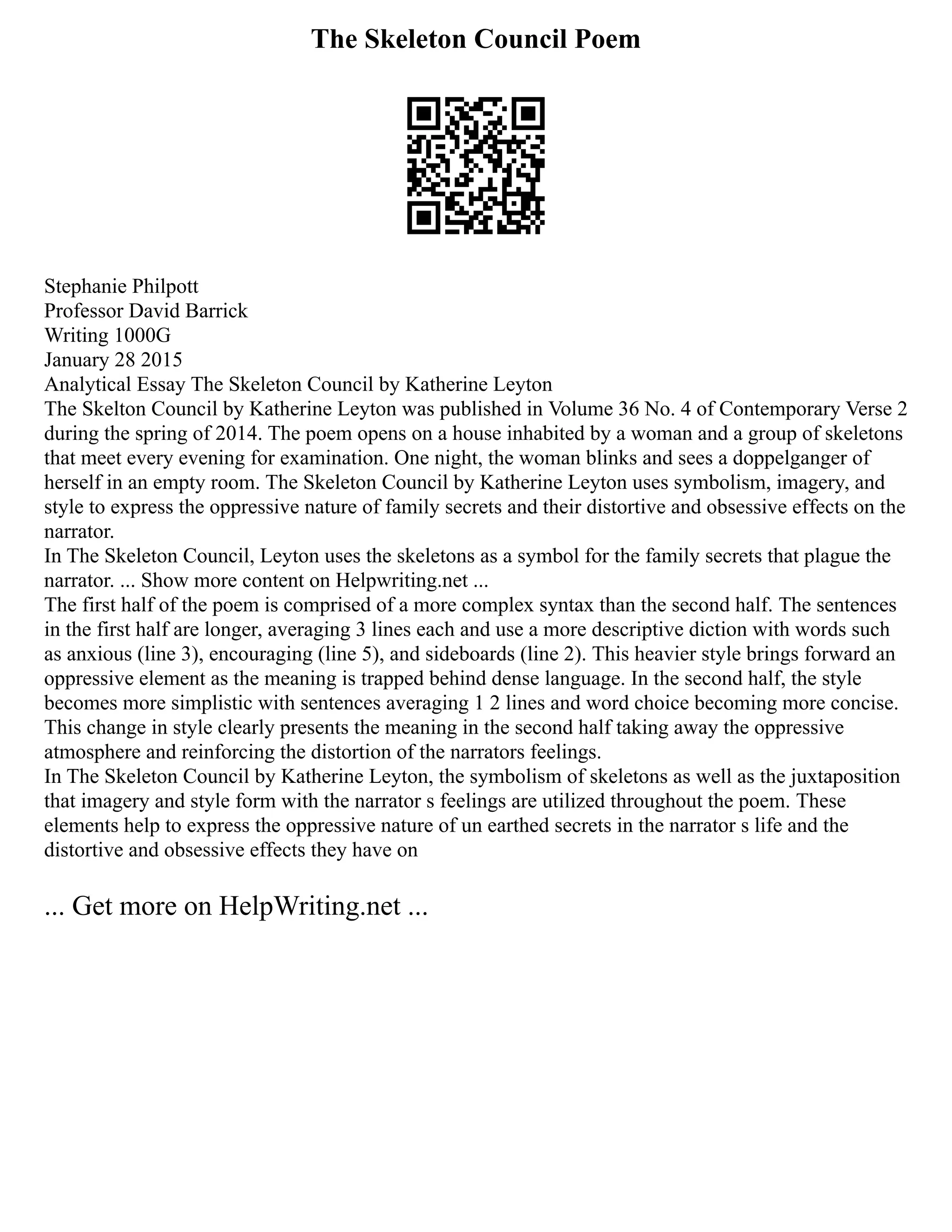 The Skeleton Council Poem
Stephanie Philpott
Professor David Barrick
Writing 1000G
January 28 2015
Analytical Essay The Skeleton Council by Katherine Leyton
The Skelton Council by Katherine Leyton was published in Volume 36 No. 4 of Contemporary Verse 2
during the spring of 2014. The poem opens on a house inhabited by a woman and a group of skeletons
that meet every evening for examination. One night, the woman blinks and sees a doppelganger of
herself in an empty room. The Skeleton Council by Katherine Leyton uses symbolism, imagery, and
style to express the oppressive nature of family secrets and their distortive and obsessive effects on the
narrator.
In The Skeleton Council, Leyton uses the skeletons as a symbol for the family secrets that plague the
narrator. ... Show more content on Helpwriting.net ...
The first half of the poem is comprised of a more complex syntax than the second half. The sentences
in the first half are longer, averaging 3 lines each and use a more descriptive diction with words such
as anxious (line 3), encouraging (line 5), and sideboards (line 2). This heavier style brings forward an
oppressive element as the meaning is trapped behind dense language. In the second half, the style
becomes more simplistic with sentences averaging 1 2 lines and word choice becoming more concise.
This change in style clearly presents the meaning in the second half taking away the oppressive
atmosphere and reinforcing the distortion of the narrators feelings.
In The Skeleton Council by Katherine Leyton, the symbolism of skeletons as well as the juxtaposition
that imagery and style form with the narrator s feelings are utilized throughout the poem. These
elements help to express the oppressive nature of un earthed secrets in the narrator s life and the
distortive and obsessive effects they have on
... Get more on HelpWriting.net ...
 