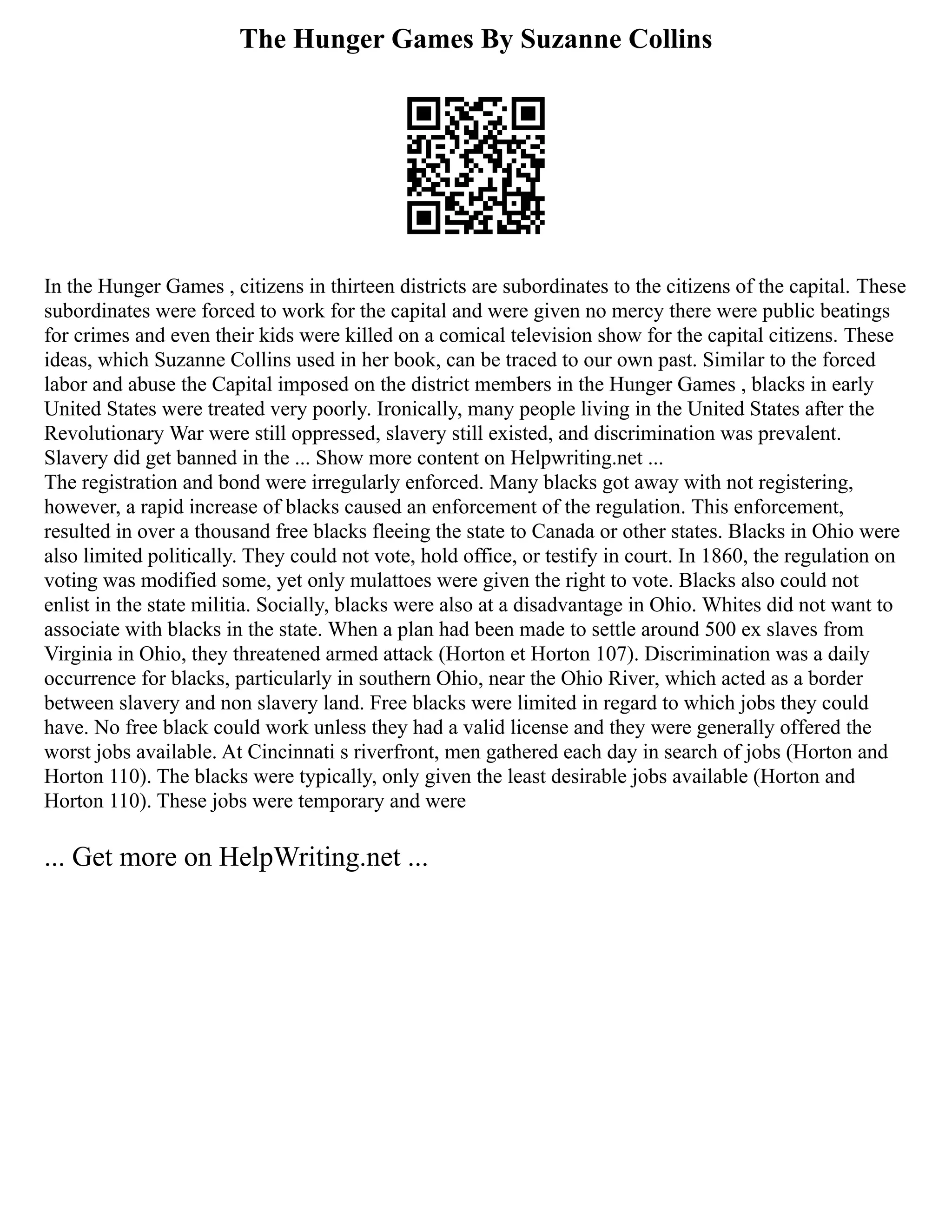 The Hunger Games By Suzanne Collins
In the Hunger Games , citizens in thirteen districts are subordinates to the citizens of the capital. These
subordinates were forced to work for the capital and were given no mercy there were public beatings
for crimes and even their kids were killed on a comical television show for the capital citizens. These
ideas, which Suzanne Collins used in her book, can be traced to our own past. Similar to the forced
labor and abuse the Capital imposed on the district members in the Hunger Games , blacks in early
United States were treated very poorly. Ironically, many people living in the United States after the
Revolutionary War were still oppressed, slavery still existed, and discrimination was prevalent.
Slavery did get banned in the ... Show more content on Helpwriting.net ...
The registration and bond were irregularly enforced. Many blacks got away with not registering,
however, a rapid increase of blacks caused an enforcement of the regulation. This enforcement,
resulted in over a thousand free blacks fleeing the state to Canada or other states. Blacks in Ohio were
also limited politically. They could not vote, hold office, or testify in court. In 1860, the regulation on
voting was modified some, yet only mulattoes were given the right to vote. Blacks also could not
enlist in the state militia. Socially, blacks were also at a disadvantage in Ohio. Whites did not want to
associate with blacks in the state. When a plan had been made to settle around 500 ex slaves from
Virginia in Ohio, they threatened armed attack (Horton et Horton 107). Discrimination was a daily
occurrence for blacks, particularly in southern Ohio, near the Ohio River, which acted as a border
between slavery and non slavery land. Free blacks were limited in regard to which jobs they could
have. No free black could work unless they had a valid license and they were generally offered the
worst jobs available. At Cincinnati s riverfront, men gathered each day in search of jobs (Horton and
Horton 110). The blacks were typically, only given the least desirable jobs available (Horton and
Horton 110). These jobs were temporary and were
... Get more on HelpWriting.net ...
 