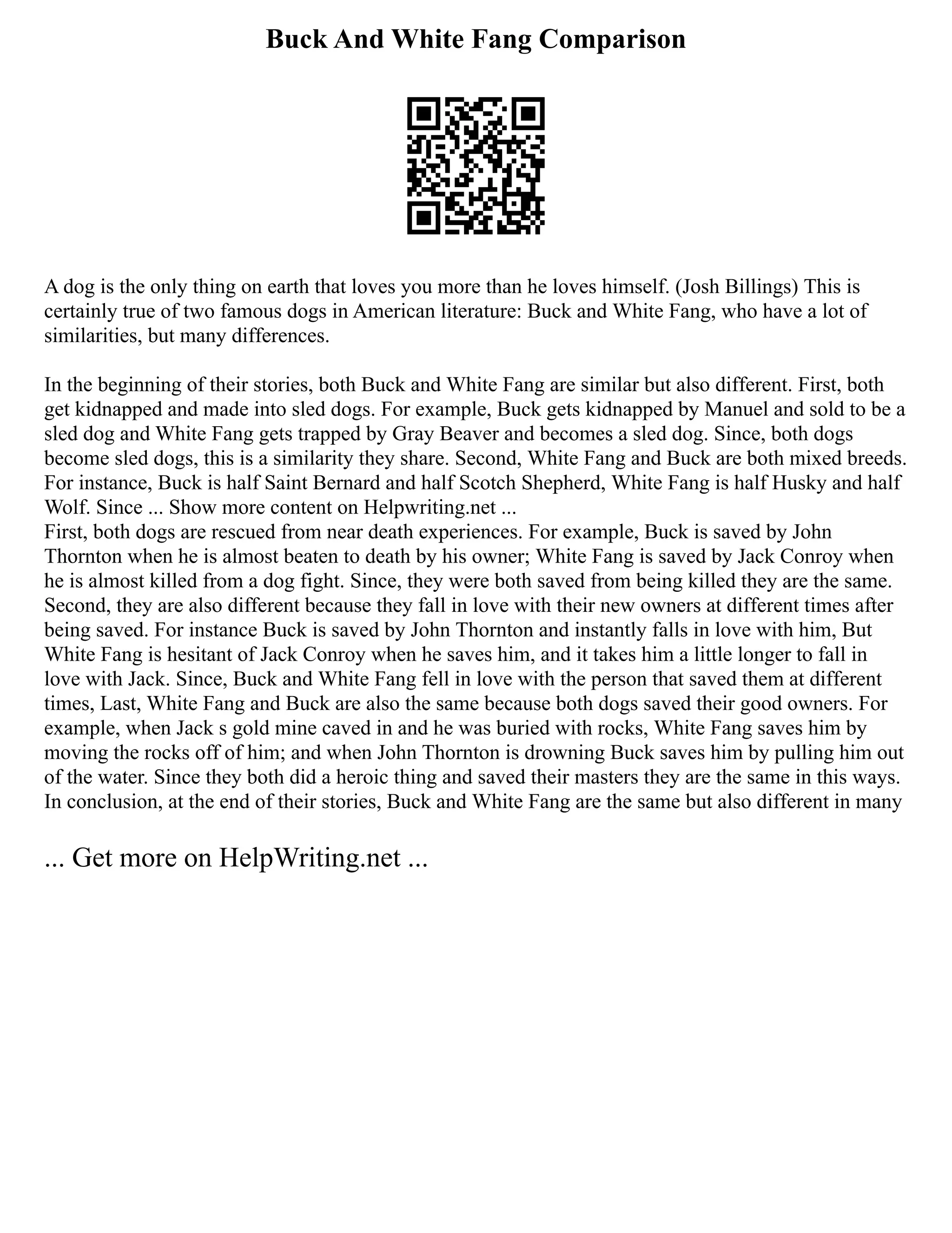 Buck And White Fang Comparison
A dog is the only thing on earth that loves you more than he loves himself. (Josh Billings) This is
certainly true of two famous dogs in American literature: Buck and White Fang, who have a lot of
similarities, but many differences.
In the beginning of their stories, both Buck and White Fang are similar but also different. First, both
get kidnapped and made into sled dogs. For example, Buck gets kidnapped by Manuel and sold to be a
sled dog and White Fang gets trapped by Gray Beaver and becomes a sled dog. Since, both dogs
become sled dogs, this is a similarity they share. Second, White Fang and Buck are both mixed breeds.
For instance, Buck is half Saint Bernard and half Scotch Shepherd, White Fang is half Husky and half
Wolf. Since ... Show more content on Helpwriting.net ...
First, both dogs are rescued from near death experiences. For example, Buck is saved by John
Thornton when he is almost beaten to death by his owner; White Fang is saved by Jack Conroy when
he is almost killed from a dog fight. Since, they were both saved from being killed they are the same.
Second, they are also different because they fall in love with their new owners at different times after
being saved. For instance Buck is saved by John Thornton and instantly falls in love with him, But
White Fang is hesitant of Jack Conroy when he saves him, and it takes him a little longer to fall in
love with Jack. Since, Buck and White Fang fell in love with the person that saved them at different
times, Last, White Fang and Buck are also the same because both dogs saved their good owners. For
example, when Jack s gold mine caved in and he was buried with rocks, White Fang saves him by
moving the rocks off of him; and when John Thornton is drowning Buck saves him by pulling him out
of the water. Since they both did a heroic thing and saved their masters they are the same in this ways.
In conclusion, at the end of their stories, Buck and White Fang are the same but also different in many
... Get more on HelpWriting.net ...
 
