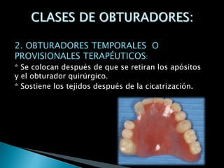 2. OBTURADORES TEMPORALES O
PROVISIONALES TERAPÉUTICOS:
* Se colocan después de que se retiran los apósitos
y el obturador quirúrgico.
* Sostiene los tejidos después de la cicatrización.
 