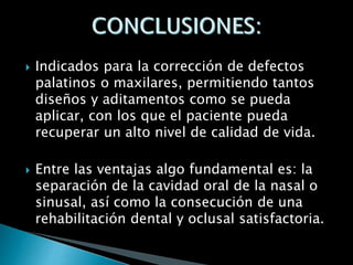  Indicados para la corrección de defectos
palatinos o maxilares, permitiendo tantos
diseños y aditamentos como se pueda
aplicar, con los que el paciente pueda
recuperar un alto nivel de calidad de vida.
 Entre las ventajas algo fundamental es: la
separación de la cavidad oral de la nasal o
sinusal, así como la consecución de una
rehabilitación dental y oclusal satisfactoria.
 