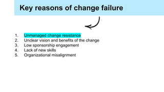 Key reasons of change failure
1. Unmanaged change resistance
2. Unclear vision and benefits of the change
3. Low sponsorship engagement
4. Lack of new skills
5. Organizational misalignment
 