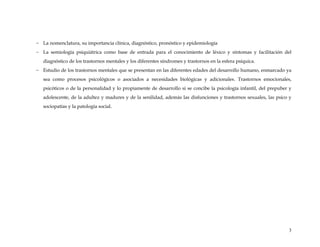 - La nomenclatura, su importancia clínica, diagnóstico, pronóstico y epidemiología
- La semiología psiquiátrica como base de entrada para el conocimiento de léxico y síntomas y facilitación del
diagnóstico de los trastornos mentales y los diferentes síndromes y trastornos en la esfera psíquica.
- Estudio de los trastornos mentales que se presentan en las diferentes edades del desarrollo humano, enmarcado ya
sea como procesos psicológicos o asociados a necesidades biológicas y adicionales. Trastornos emocionales,
psicóticos o de la personalidad y lo propiamente de desarrollo si se concibe la psicología infantil, del prepuber y
adolescente, de la adultez y madures y de la senilidad, además las disfunciones y trastornos sexuales, las psico y
sociopatías y la patología social.
3
 