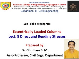 Sub- Solid Mechanics
Eccentrically Loaded Columns
Lect. 8 Direct and Bending Stresses
Sanjivani Rural Education Society’s
Sanjivani College of Engineering, Kopargaon-423603
An Autonomous Institute, Affiliated to Savitribai Phule Pune University, Pune
ISO 9001:2015 Certified, Approved by AICTE, Accredited by NAAC (A Grade) & NBA
Department of Civil Engineering
Prepared by:
Dr. Ghumare S. M.
Asso Professor, Civil Engg. Department
 