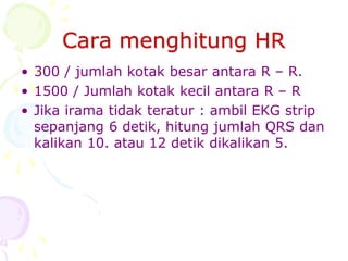 Cara menghitung HR
• 300 / jumlah kotak besar antara R – R.
• 1500 / Jumlah kotak kecil antara R – R
• Jika irama tidak teratur : ambil EKG strip
sepanjang 6 detik, hitung jumlah QRS dan
kalikan 10. atau 12 detik dikalikan 5.
 