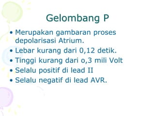 Gelombang P
• Merupakan gambaran proses
depolarisasi Atrium.
• Lebar kurang dari 0,12 detik.
• Tinggi kurang dari o,3 mili Volt
• Selalu positif di lead II
• Selalu negatif di lead AVR.
 