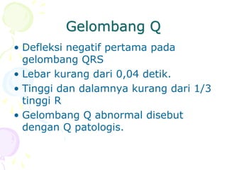 Gelombang Q
• Defleksi negatif pertama pada
gelombang QRS
• Lebar kurang dari 0,04 detik.
• Tinggi dan dalamnya kurang dari 1/3
tinggi R
• Gelombang Q abnormal disebut
dengan Q patologis.
 