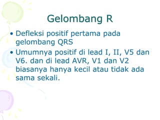 Gelombang R
• Defleksi positif pertama pada
gelombang QRS
• Umumnya positif di lead I, II, V5 dan
V6. dan di lead AVR, V1 dan V2
biasanya hanya kecil atau tidak ada
sama sekali.
 