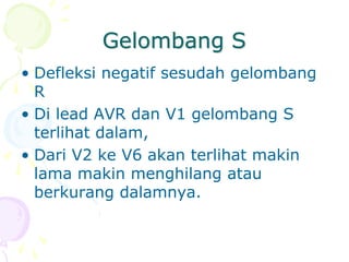 Gelombang S
• Defleksi negatif sesudah gelombang
R
• Di lead AVR dan V1 gelombang S
terlihat dalam,
• Dari V2 ke V6 akan terlihat makin
lama makin menghilang atau
berkurang dalamnya.
 