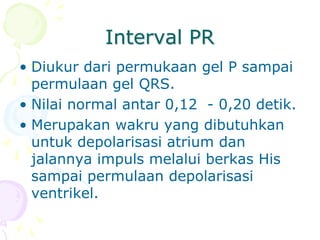 Interval PR
• Diukur dari permukaan gel P sampai
permulaan gel QRS.
• Nilai normal antar 0,12 - 0,20 detik.
• Merupakan wakru yang dibutuhkan
untuk depolarisasi atrium dan
jalannya impuls melalui berkas His
sampai permulaan depolarisasi
ventrikel.
 