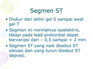 Segmen ST
• Diukur dari akhir gel S sampai awal
gel T
• Segmen ini normalnya isoelektris,
tetapi pada lead prekordial dapat
bervariasi dari – 0,5 sampai + 2 mm
• Segmen ST yang naik disebut ST
elevasi dan yang turun disebut ST
depresi.
 