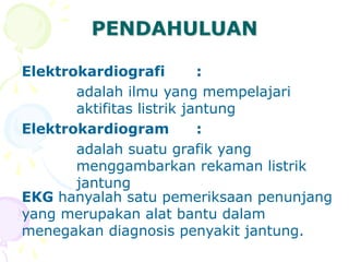 PENDAHULUAN
Elektrokardiografi :
adalah ilmu yang mempelajari
aktifitas listrik jantung
Elektrokardiogram :
adalah suatu grafik yang
menggambarkan rekaman listrik
jantung
EKG hanyalah satu pemeriksaan penunjang
yang merupakan alat bantu dalam
menegakan diagnosis penyakit jantung.
 