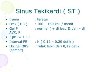 Sinus Takikardi ( ST )
• Irama : teratur
• Frek ( HR ) : 100 – 150 kali / menit
• Gel P : normal ( + di lead II dan – di
AVR, P
• QRS = 1 : 1
• Interval PR : N ( 0,12 – 0,20 detik )
• Lbr gel QRS : Tidak lebih dari 0,12 detik
(sempit)
 
