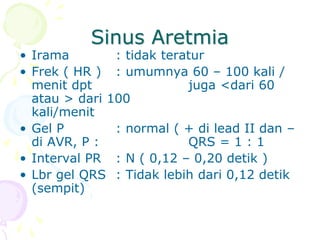 Sinus Aretmia
• Irama : tidak teratur
• Frek ( HR ) : umumnya 60 – 100 kali /
menit dpt juga <dari 60
atau > dari 100
kali/menit
• Gel P : normal ( + di lead II dan –
di AVR, P : QRS = 1 : 1
• Interval PR : N ( 0,12 – 0,20 detik )
• Lbr gel QRS : Tidak lebih dari 0,12 detik
(sempit)
 