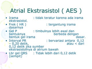 Atrial Ekstrasistol ( AES )
• Irama : tidak teratur karena ada irama
ekstrasistol.
• Frek ( HR ) : tergantung irama
dasarnya
• Gel P : timbulnya lebih awal dan
bentuknya berbeda dengan
bentuk gel irama dasar.
• Interval PR : bervariasi antara 0,12
– 0,20 detik, atau < dari
0,12 detik jika sumber
ekstrasistolnya di atrium bawah
• Lbr gel QRS : Tidak lebih dari 0,12 detik
(sempit)
 