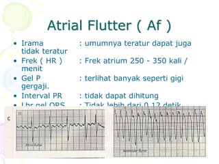 Atrial Flutter ( Af )
• Irama : umumnya teratur dapat juga
tidak teratur
• Frek ( HR ) : Frek atrium 250 - 350 kali /
menit
• Gel P : terlihat banyak seperti gigi
gergaji.
• Interval PR : tidak dapat dihitung
• Lbr gel QRS : Tidak lebih dari 0,12 detik
(sempit)
 