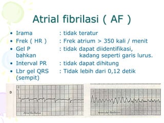 Atrial fibrilasi ( AF )
• Irama : tidak teratur
• Frek ( HR ) : Frek atrium > 350 kali / menit
• Gel P : tidak dapat diidentifikasi,
bahkan kadang seperti garis lurus.
• Interval PR : tidak dapat dihitung
• Lbr gel QRS : Tidak lebih dari 0,12 detik
(sempit)
 