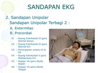 2. Sandapan Unipolar
Sandapan Unipolar Terbagi 2 :
A. Extermitas
B. Precordial
V1 - Ruang Interkostal IV garis
Sternal Kanan
V2 - Ruang Interkostal IV garis
Sternal Kiri
V3 - Pertengahan antara V2 &
V4
V4 - Ruang Interkostal V garis
Midklavikula Kiri
V5 - Sejajar V4 garis Aksila
Depan
V6 - Sejajar V5 garis Aksila
Tengah
SANDAPAN EKG
 
