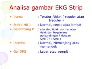 Analisa gambar EKG Strip
• Irama : Teratur /tidak ( reguler atau
Ireguler )
• Frek ( HR ) : Normal, cepat atau lambat.
• Gelombang P : ada atau tidak, normal atau
tidak dan bagaimana
perbandingan P dengan
QRS ( P : QRS )
• Interval : Normal, Memanjang atau
memendek
• Gel QRS : Lebar atau sempit .
 