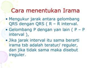 Cara menentukan Irama
• Mengukur jarak antara gelombang
QRS dengan QRS ( R – R interval.
• Gelombang P dengan yan lain ( P – P
interval ),
• Jika jarak interval itu sama berarti
irama tsb adalah teratur/ reguler,
dan jika tidak sama maka disebut
ireguler.
 