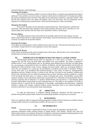 www.jst.org.in 52 | Page
Journal of Science and Technology
Evaluating The Problem
First of all for evaluating a problem, the nature of the problem is required to get understand and make it
addressed. Every problem as its own nature or character which need to be addressed. For framing the problem
the question formulation need to be done. Then gather all the information required in a systematic manner. After
that the data collected need to be collate and organize well to be work upon. Now the information will be
represent in a condensed and scrutinized form. And at last desired objective is able to be defined.
Managing The Problem
First of all in this phase use the information collected effectively. Then break down a problem into
small parts. After that using some techniques such as brain storming, discussion, devil’s advocate, etc. now
analyze deeply these abstracts after that steps can be identified to achieve a desired goal.
Decision Making
In this phase decision need to frame between the possible solution for the action taking. Now the
further required data need to be collecting before action taking. Then the final decisions need to be build for the
resources to complete for the possible solution.
Resolving The Problem
In this phase the implementation of above defined actions need to be cater. Then provide information up to the
rest students. Along with this it is also important to review their progress.
Examining The Results
In this section, monitoring for the result of implied action will be done. After that the review of the problems
parallel need to be done to avoid future errors.
III. IMPORTANCE OF PROBLEM SOLVING SKILLS AND EQUATIONS
Well-developed problem-solving skills are important for a wide variety of reasons. First, they are
important for real life. Every day both adults and children must solve problems. The ability to approach a
problem with an “I can” attitude begins early on. By helping young children discover that they can figure things
out, you encourage a strong belief in their own abilities. In addition, well-developed problem-solving skills are
important for future learning in math, science, language and social studies. Again, by encouraging children to
solve their own problems at a young age, the development of problem-solving skills is promoted. Problem-
solving skills need to be introduced and reinforced through a wide variety of hands on, developmentally
appropriate activities. Problem solving is a fixture in life. One has to be able to solve problems. Problems pop
up every day. Sometimes they are small and sometimes they are large. Sometimes solving a problem is a matter
of life and death and other times it is merely a matter of keeping your sanity. Good problem solving skills
empower students in their educational, professional, and personal lives. Nationally and internationally, there is
growing recognition that if education is to produce skilled thinkers and innovators in a fast-changing global
economy, then problem solving skills are more important than ever. The ability to solve problems in a range of
learning contexts is essential for the development of knowledge, understanding and performance. Requiring
students to engage with complex, authentic problem solving encourages them to use content knowledge in
innovative and creative ways and promotes deep understanding.
IV. OBJECTIVE
To study the effectiveness of integrated teaching programme, discipline and their interaction on
problem solving skill amongst teacher trainees by considering pre problem solving scores as covariate.
V. HYPOTHESIS
There is no significant effect of integrated teaching programme, Gender and their interaction on problem solving
amongst teacher trainees by considering pre problem solving scores as co variate.
Sample
VI. METHODOLOGY
The present study is experimental in nature. For this study, the population constituted of the
registered coeducation teacher training institute of Aligarh district, Uttar Pradesh. Thereby forty male and
female teacher trainees was randomly selected & considered as experiment (integrated teaching programme) and
other institute 40 male and female teacher trainees considered as control group.
 