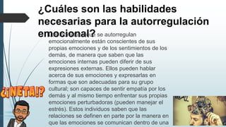 ¿Cuáles son las habilidades
necesarias para la autorregulación
emocional?
� Los individuos que se autorregulan
emocionalmente están conscientes de sus
propias emociones y de los sentimientos de los
demás, de manera que saben que las
emociones internas pueden diferir de sus
expresiones externas. Ellos pueden hablar
acerca de sus emociones y expresarlas en
formas que son adecuadas para su grupo
cultural; son capaces de sentir empatía por los
demás y al mismo tiempo enfrentar sus propias
emociones perturbadoras (pueden manejar el
estrés). Estos individuos saben que las
relaciones se definen en parte por la manera en
que las emociones se comunican dentro de una
 