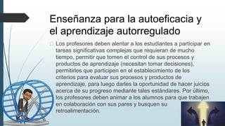 Enseñanza para la autoeficacia y
el aprendizaje autorregulado
� Los profesores deben alentar a los estudiantes a participar en
tareas significativas complejas que requieran de mucho
tiempo, permitir que tomen el control de sus procesos y
productos de aprendizaje (necesitan tomar decisiones),
permitirles que participen en el establecimiento de los
criterios para evaluar sus procesos y productos de
aprendizaje, para luego darles la oportunidad de hacer juicios
acerca de su progreso mediante tales estándares. Por último,
los profesores deben animar a los alumnos para que trabajen
en colaboración con sus pares y busquen su
retroalimentación.
 