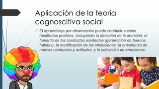 Aplicación de la teoría
cognoscitiva social
� El aprendizaje por observación puede conducir a cinco
resultados posibles, incluyendo la dirección de la atención, el
fomento de las conductas existentes (generación de buenos
hábitos), la modificación de las inhibiciones, la enseñanza de
nuevas conductas y actitudes, y la activación de emociones.
 