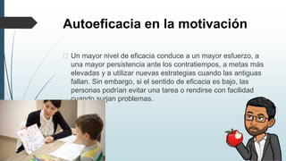 Autoeficacia en la motivación
� Un mayor nivel de eficacia conduce a un mayor esfuerzo, a
una mayor persistencia ante los contratiempos, a metas más
elevadas y a utilizar nuevas estrategias cuando las antiguas
fallan. Sin embargo, si el sentido de eficacia es bajo, las
personas podrían evitar una tarea o rendirse con facilidad
cuando surjan problemas.
 