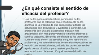 ¿En qué consiste el sentido de
eficacia del profesor?
� Una de las pocas características personales de los
profesores que se relaciona con el rendimiento de los
alumnos es la creencia de que puede llegar a todos los
estudiantes con dificultades y ayudarlos a aprender. Los
profesores con una alta autoeficacia trabajan más
arduamente, son más perseverantes y menos proclives a
sentirse agotados. El sentido de eficacia de los profesores
suele ser más alto en las escuelas en que el resto de los
profesores y los administradores tienen altas expectativas en
relación con los estudiantes, y donde los profesores reciben
ayuda de sus directivos para resolver problemas
relacionados con la instrucción y el manejo del salón de
 