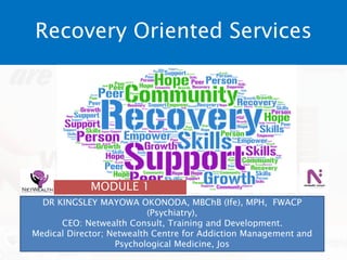 Recovery Oriented Services
DR KINGSLEY MAYOWA OKONODA, MBChB (Ife), MPH, FWACP
(Psychiatry),
CEO: Netwealth Consult, Training and Development.
Medical Director; Netwealth Centre for Addiction Management and
Psychological Medicine, Jos
MODULE 1
 