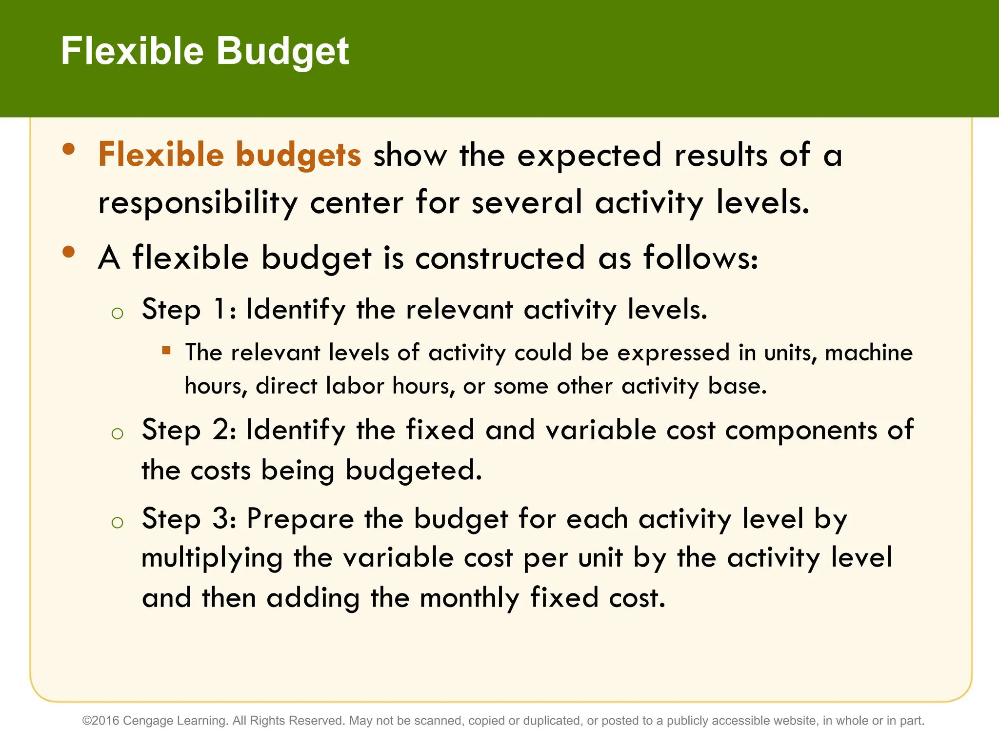 • Flexible budgets show the expected results of a
responsibility center for several activity levels.
• A flexible budget is constructed as follows:
o Step 1: Identify the relevant activity levels.
§ The relevant levels of activity could be expressed in units, machine
hours, direct labor hours, or some other activity base.
o Step 2: Identify the fixed and variable cost components of
the costs being budgeted.
o Step 3: Prepare the budget for each activity level by
multiplying the variable cost per unit by the activity level
and then adding the monthly fixed cost.
Flexible Budget
©2016 Cengage Learning. All Rights Reserved. May not be scanned, copied or duplicated, or posted to a publicly accessible website, in whole or in part.
 