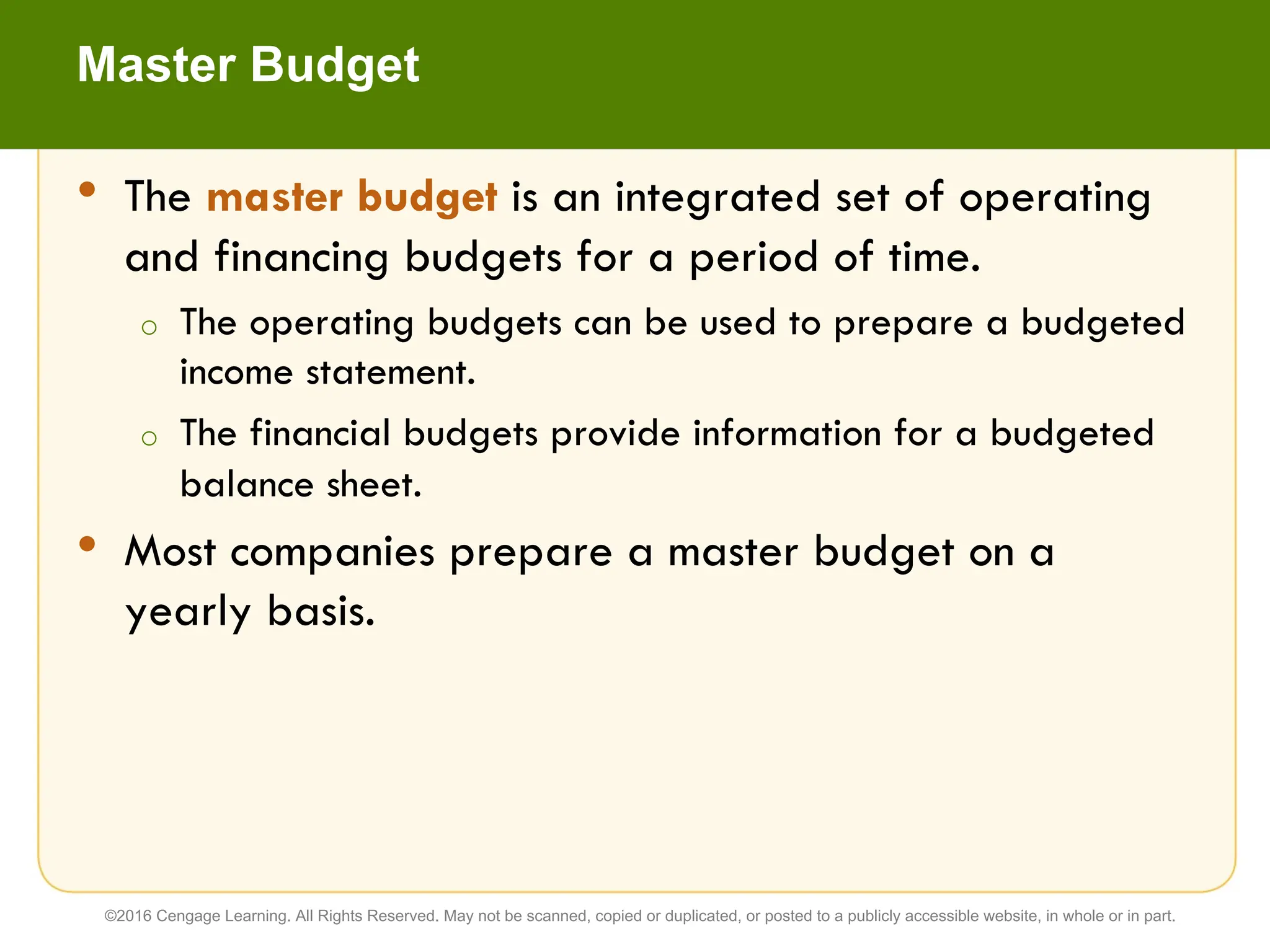 • The master budget is an integrated set of operating
and financing budgets for a period of time.
o The operating budgets can be used to prepare a budgeted
income statement.
o The financial budgets provide information for a budgeted
balance sheet.
• Most companies prepare a master budget on a
yearly basis.
Master Budget
©2016 Cengage Learning. All Rights Reserved. May not be scanned, copied or duplicated, or posted to a publicly accessible website, in whole or in part.
 