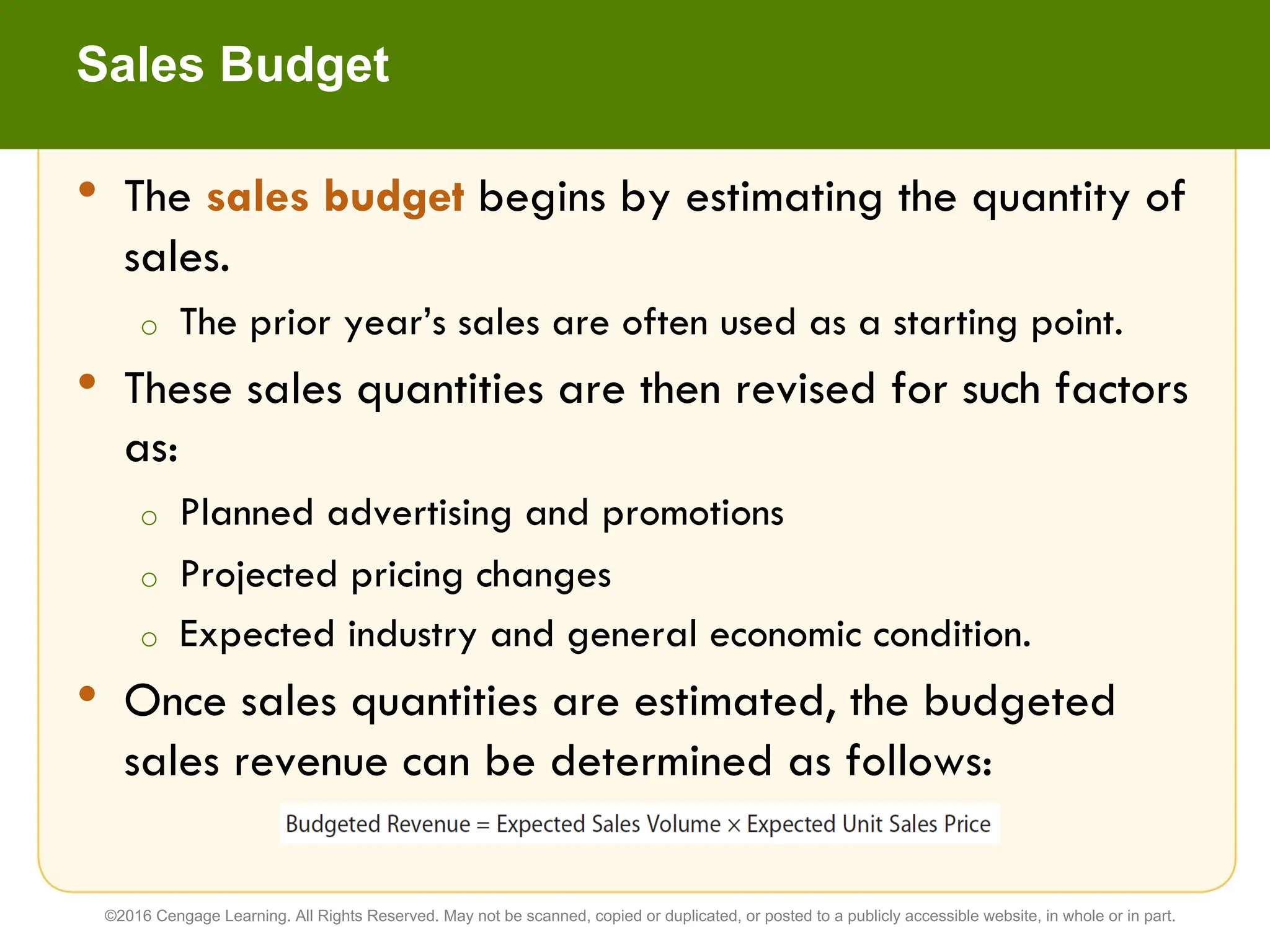 • The sales budget begins by estimating the quantity of
sales.
o The prior year’s sales are often used as a starting point.
• These sales quantities are then revised for such factors
as:
o Planned advertising and promotions
o Projected pricing changes
o Expected industry and general economic condition.
• Once sales quantities are estimated, the budgeted
sales revenue can be determined as follows:
Sales Budget
©2016 Cengage Learning. All Rights Reserved. May not be scanned, copied or duplicated, or posted to a publicly accessible website, in whole or in part.
 