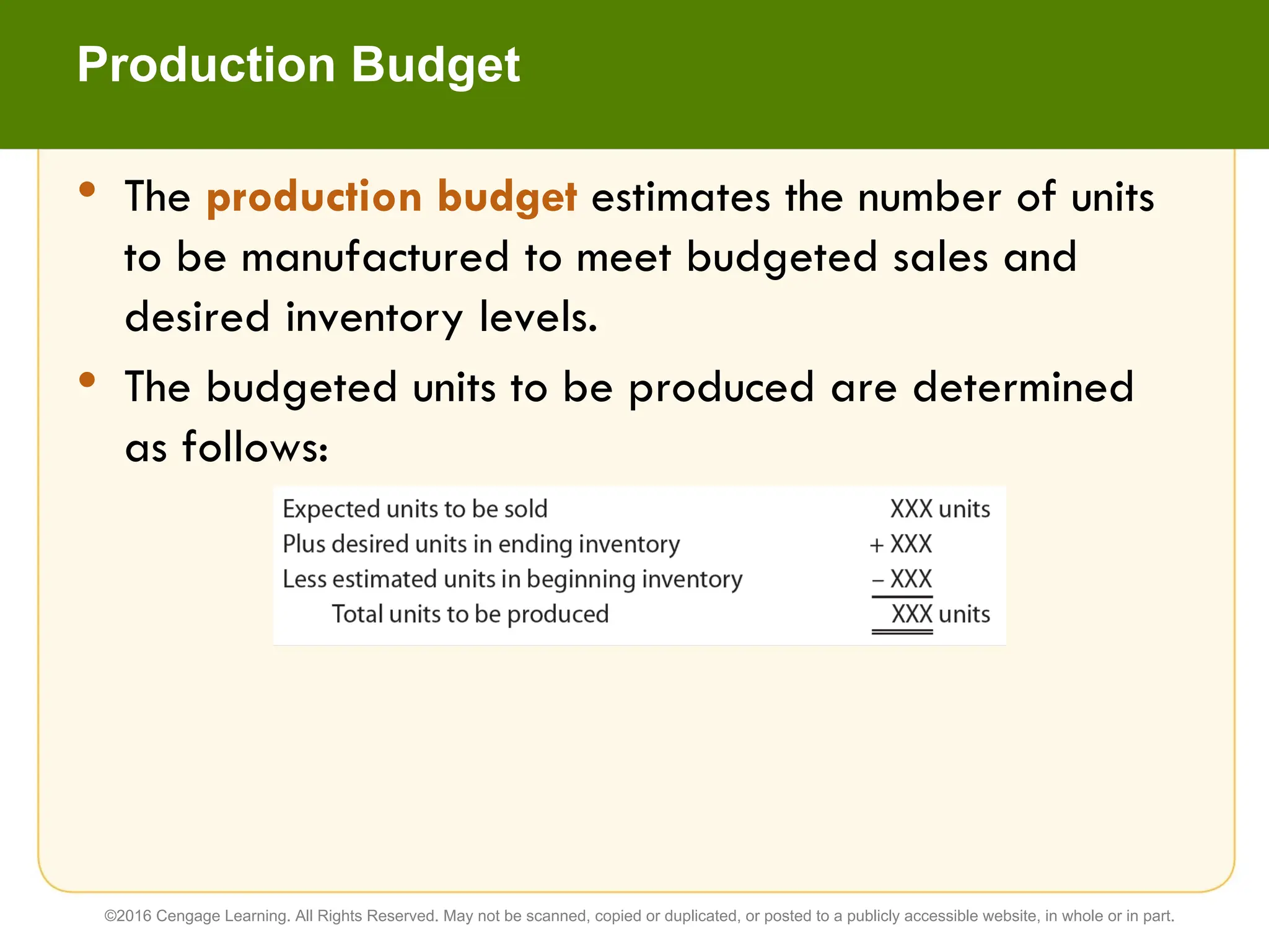• The production budget estimates the number of units
to be manufactured to meet budgeted sales and
desired inventory levels.
• The budgeted units to be produced are determined
as follows:
Production Budget
©2016 Cengage Learning. All Rights Reserved. May not be scanned, copied or duplicated, or posted to a publicly accessible website, in whole or in part.
 
