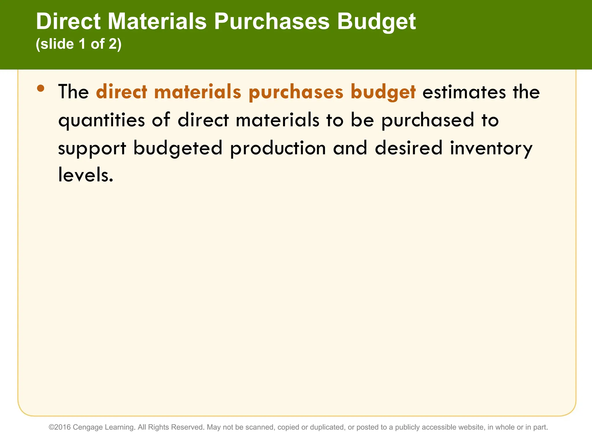 • The direct materials purchases budget estimates the
quantities of direct materials to be purchased to
support budgeted production and desired inventory
levels.
Direct Materials Purchases Budget
(slide 1 of 2)
©2016 Cengage Learning. All Rights Reserved. May not be scanned, copied or duplicated, or posted to a publicly accessible website, in whole or in part.
 