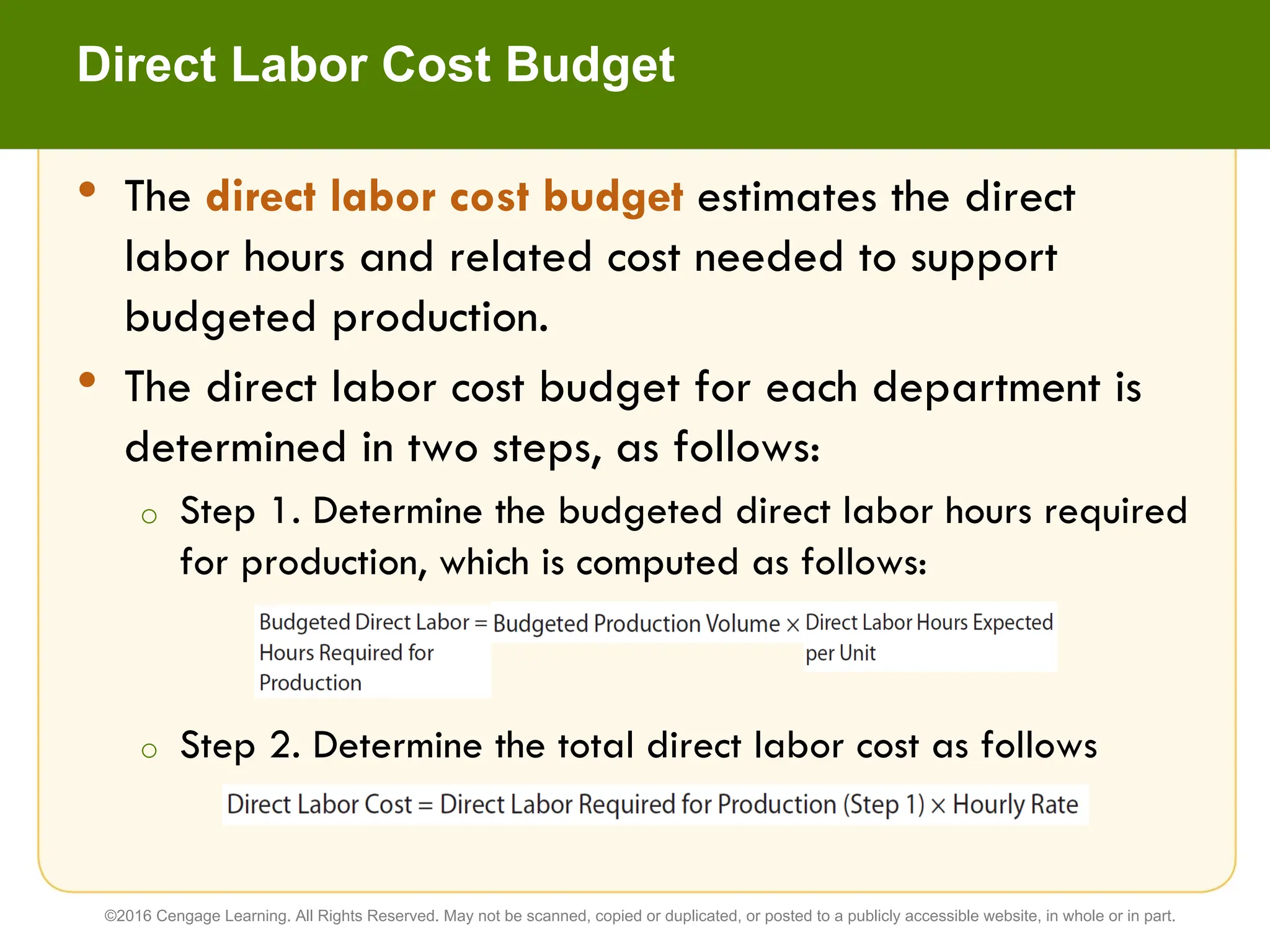 Direct Labor Cost Budget
• The direct labor cost budget estimates the direct
labor hours and related cost needed to support
budgeted production.
• The direct labor cost budget for each department is
determined in two steps, as follows:
o Step 1. Determine the budgeted direct labor hours required
for production, which is computed as follows:
o Step 2. Determine the total direct labor cost as follows
©2016 Cengage Learning. All Rights Reserved. May not be scanned, copied or duplicated, or posted to a publicly accessible website, in whole or in part.
 