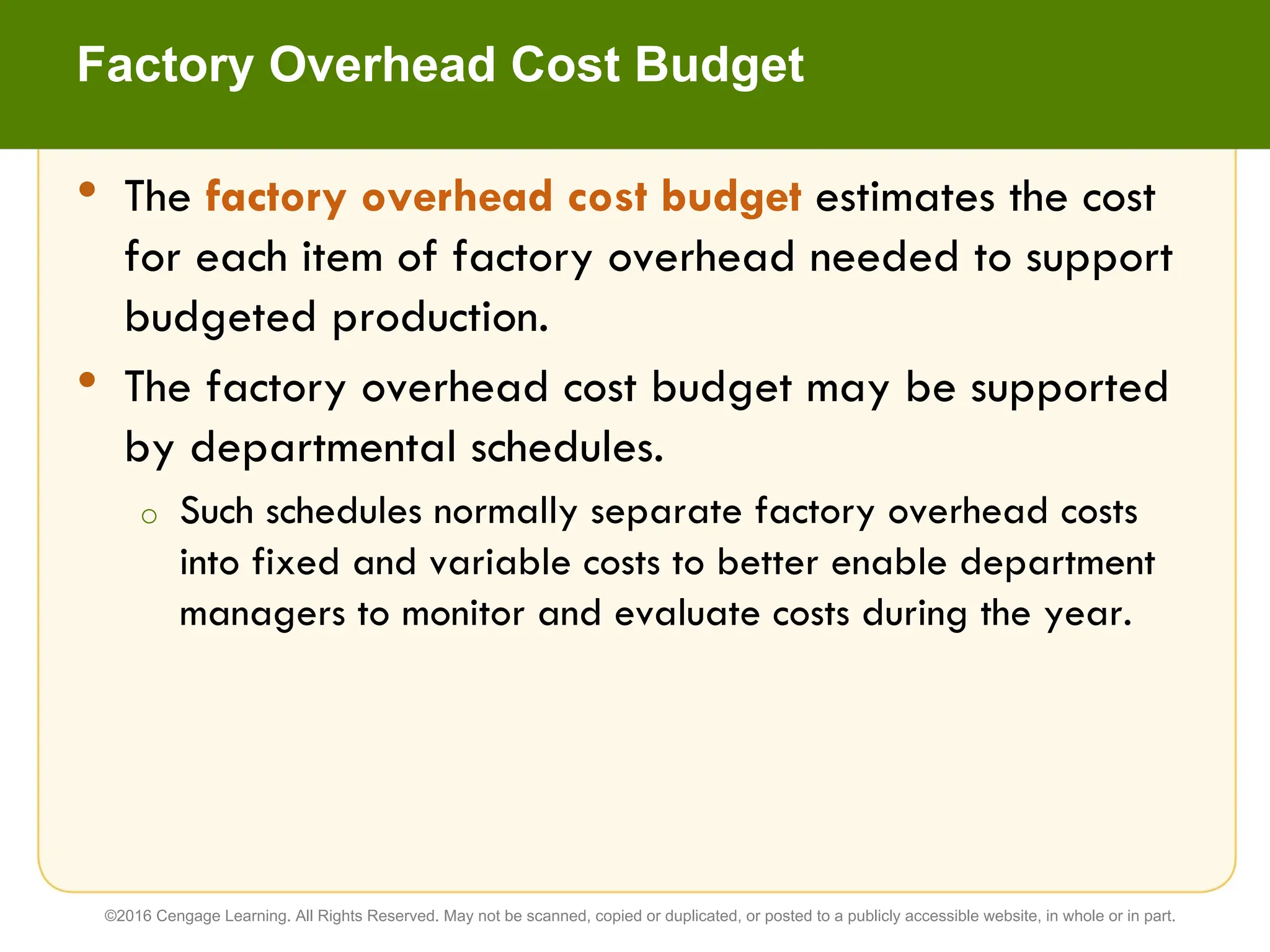 • The factory overhead cost budget estimates the cost
for each item of factory overhead needed to support
budgeted production.
• The factory overhead cost budget may be supported
by departmental schedules.
o Such schedules normally separate factory overhead costs
into fixed and variable costs to better enable department
managers to monitor and evaluate costs during the year.
Factory Overhead Cost Budget
©2016 Cengage Learning. All Rights Reserved. May not be scanned, copied or duplicated, or posted to a publicly accessible website, in whole or in part.
 