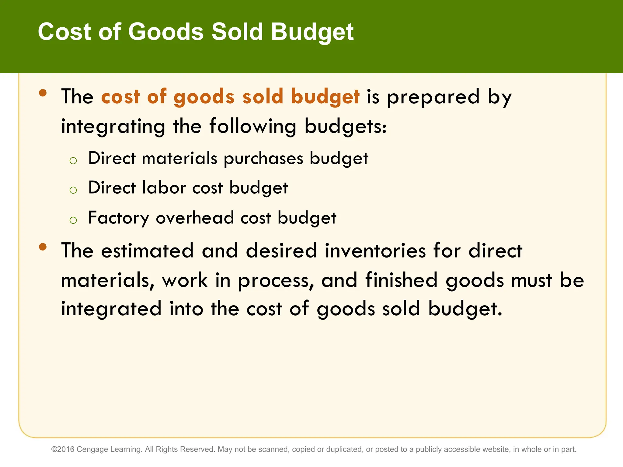 • The cost of goods sold budget is prepared by
integrating the following budgets:
o Direct materials purchases budget
o Direct labor cost budget
o Factory overhead cost budget
• The estimated and desired inventories for direct
materials, work in process, and finished goods must be
integrated into the cost of goods sold budget.
Cost of Goods Sold Budget
©2016 Cengage Learning. All Rights Reserved. May not be scanned, copied or duplicated, or posted to a publicly accessible website, in whole or in part.
 