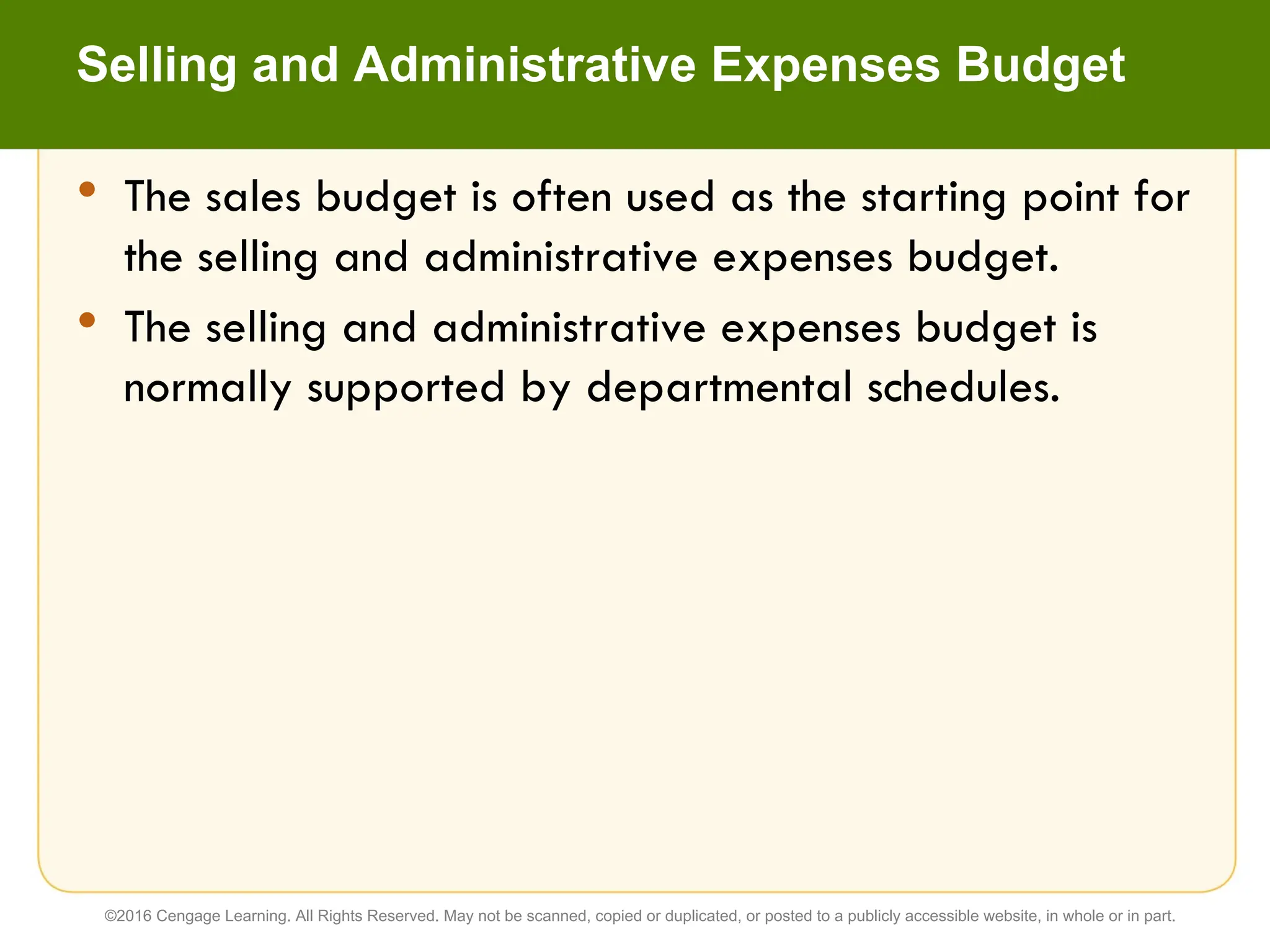 • The sales budget is often used as the starting point for
the selling and administrative expenses budget.
• The selling and administrative expenses budget is
normally supported by departmental schedules.
Selling and Administrative Expenses Budget
©2016 Cengage Learning. All Rights Reserved. May not be scanned, copied or duplicated, or posted to a publicly accessible website, in whole or in part.
 