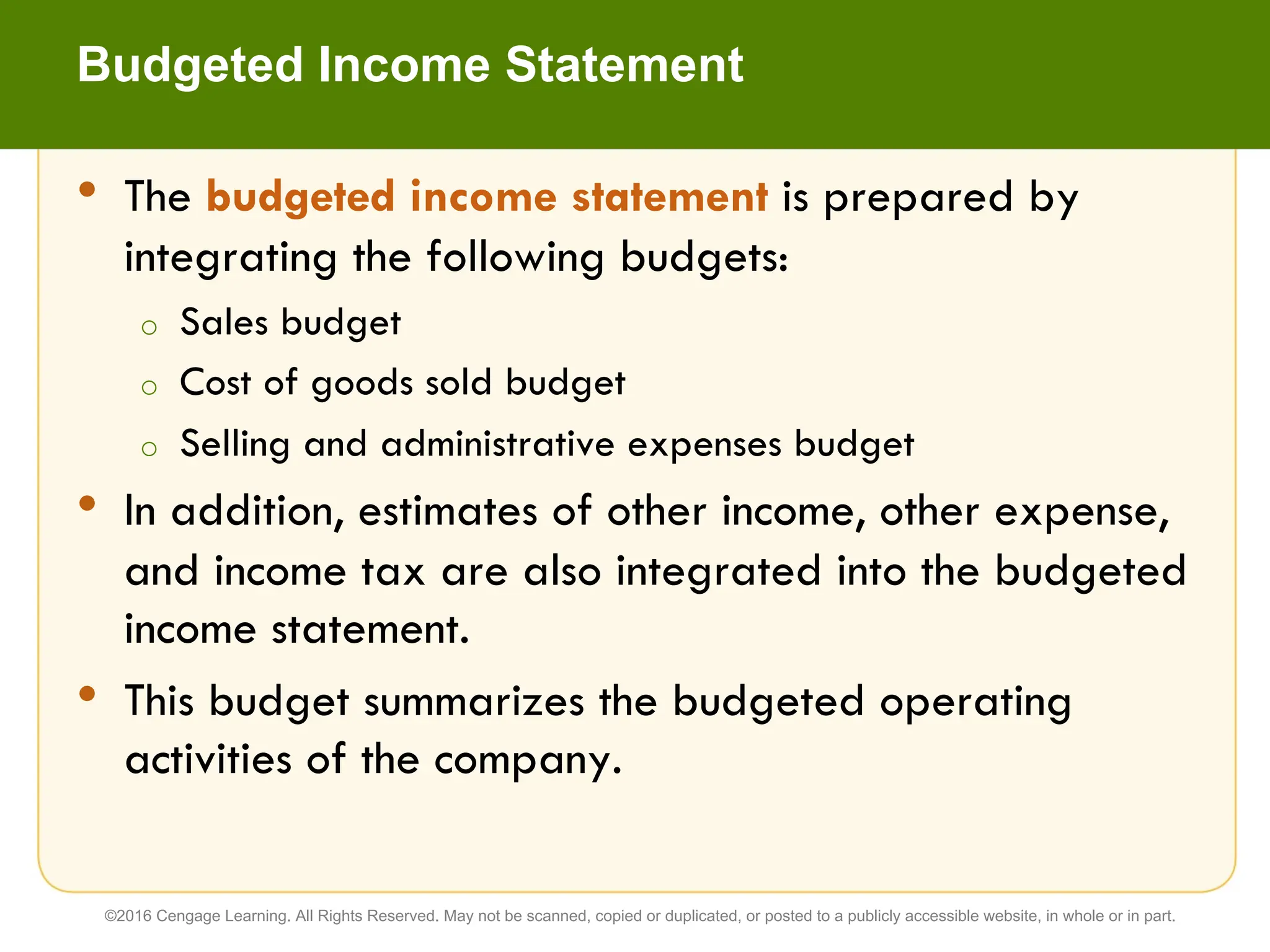 • The budgeted income statement is prepared by
integrating the following budgets:
o Sales budget
o Cost of goods sold budget
o Selling and administrative expenses budget
• In addition, estimates of other income, other expense,
and income tax are also integrated into the budgeted
income statement.
• This budget summarizes the budgeted operating
activities of the company.
Budgeted Income Statement
©2016 Cengage Learning. All Rights Reserved. May not be scanned, copied or duplicated, or posted to a publicly accessible website, in whole or in part.
 