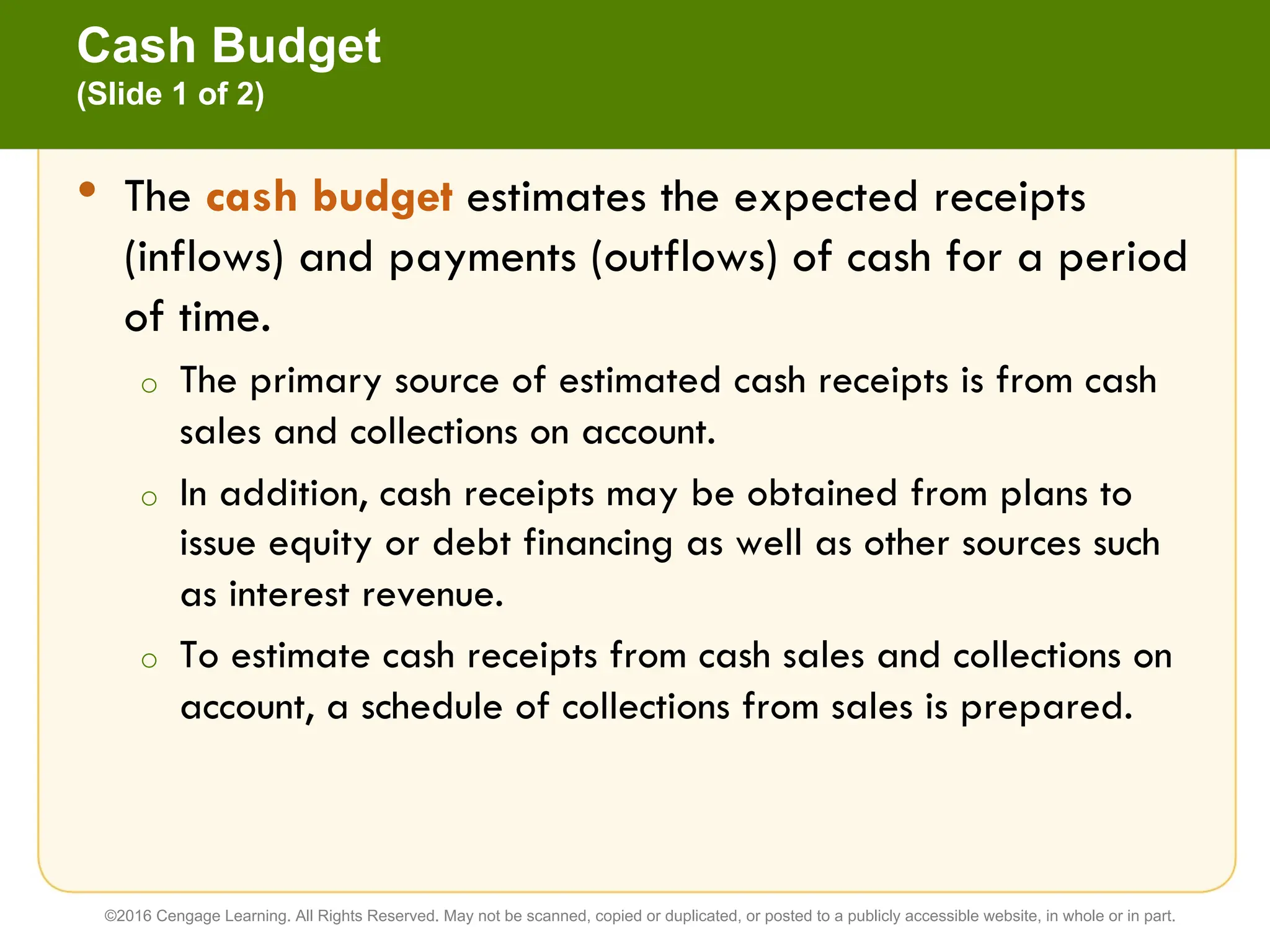 • The cash budget estimates the expected receipts
(inflows) and payments (outflows) of cash for a period
of time.
o The primary source of estimated cash receipts is from cash
sales and collections on account.
o In addition, cash receipts may be obtained from plans to
issue equity or debt financing as well as other sources such
as interest revenue.
o To estimate cash receipts from cash sales and collections on
account, a schedule of collections from sales is prepared.
Cash Budget
(Slide 1 of 2)
©2016 Cengage Learning. All Rights Reserved. May not be scanned, copied or duplicated, or posted to a publicly accessible website, in whole or in part.
 